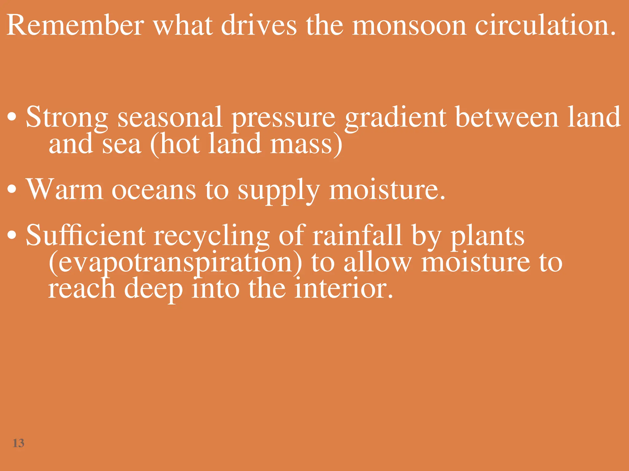Remember what drives the monsoon circulation.
• Strong seasonal pressure gradient between land
and sea (hot land mass)
• Warm oceans to supply moisture.
• Sufficient recycling of rainfall by plants
(evapotranspiration) to allow moisture to
reach deep into the interior.
13
 
