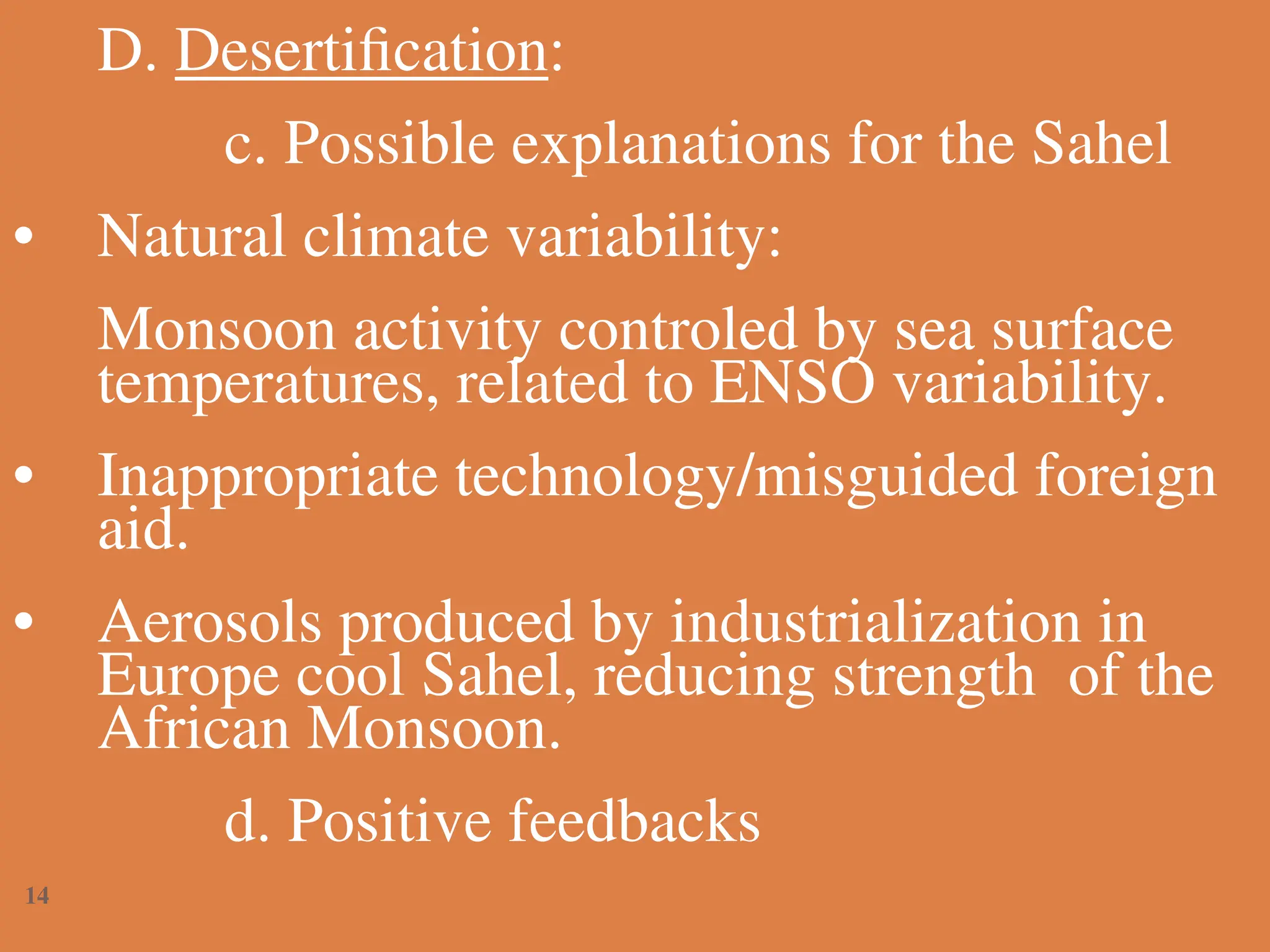 D. Desertification:
c. Possible explanations for the Sahel
• Natural climate variability:
Monsoon activity controled by sea surface
temperatures, related to ENSO variability.
• Inappropriate technology/misguided foreign
aid.
• Aerosols produced by industrialization in
Europe cool Sahel, reducing strength of the
African Monsoon.
d. Positive feedbacks
14
 
