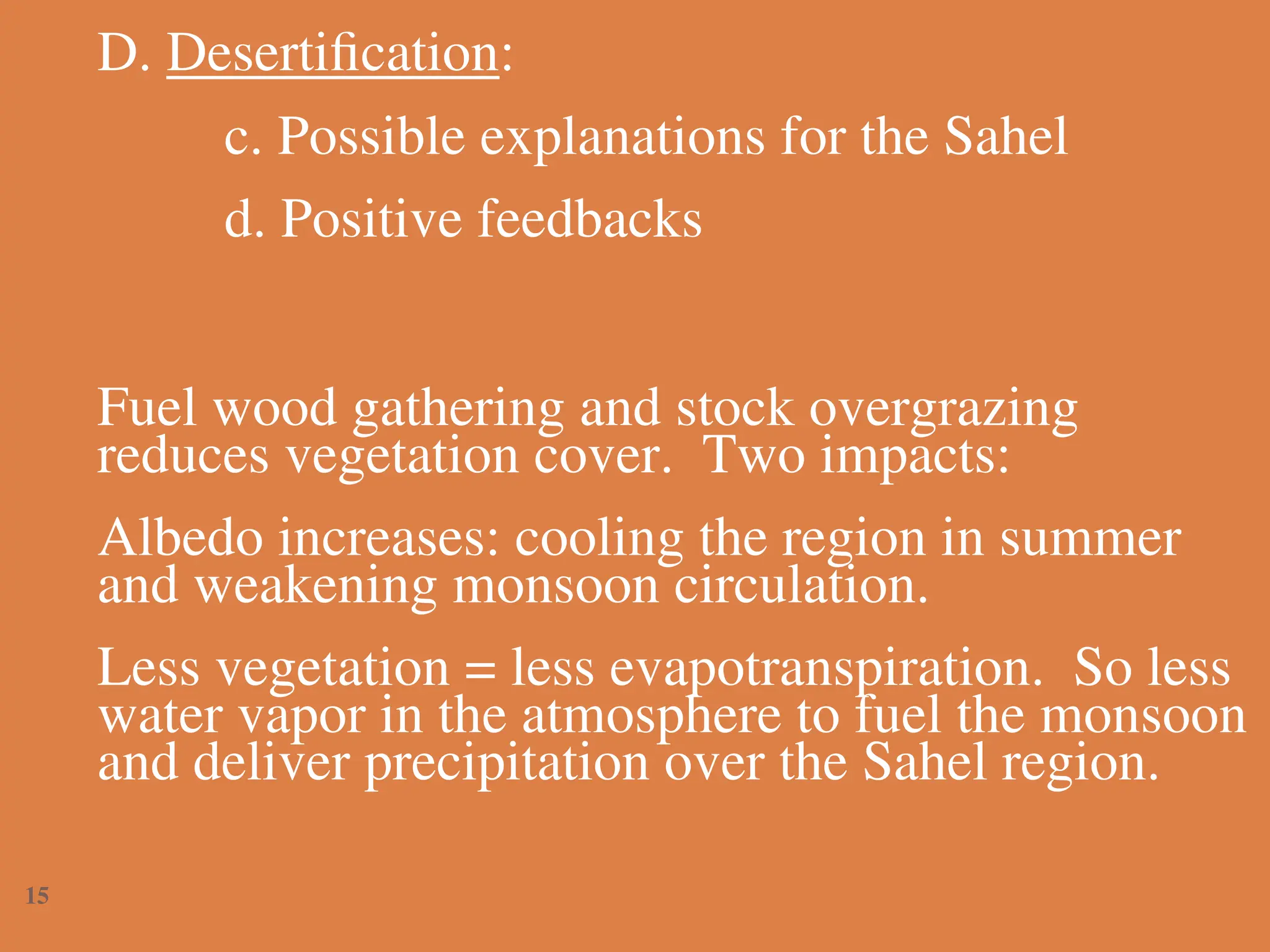 D. Desertification:
c. Possible explanations for the Sahel
d. Positive feedbacks
Fuel wood gathering and stock overgrazing
reduces vegetation cover. Two impacts:
Albedo increases: cooling the region in summer
and weakening monsoon circulation.
Less vegetation = less evapotranspiration. So less
water vapor in the atmosphere to fuel the monsoon
and deliver precipitation over the Sahel region.
15
 