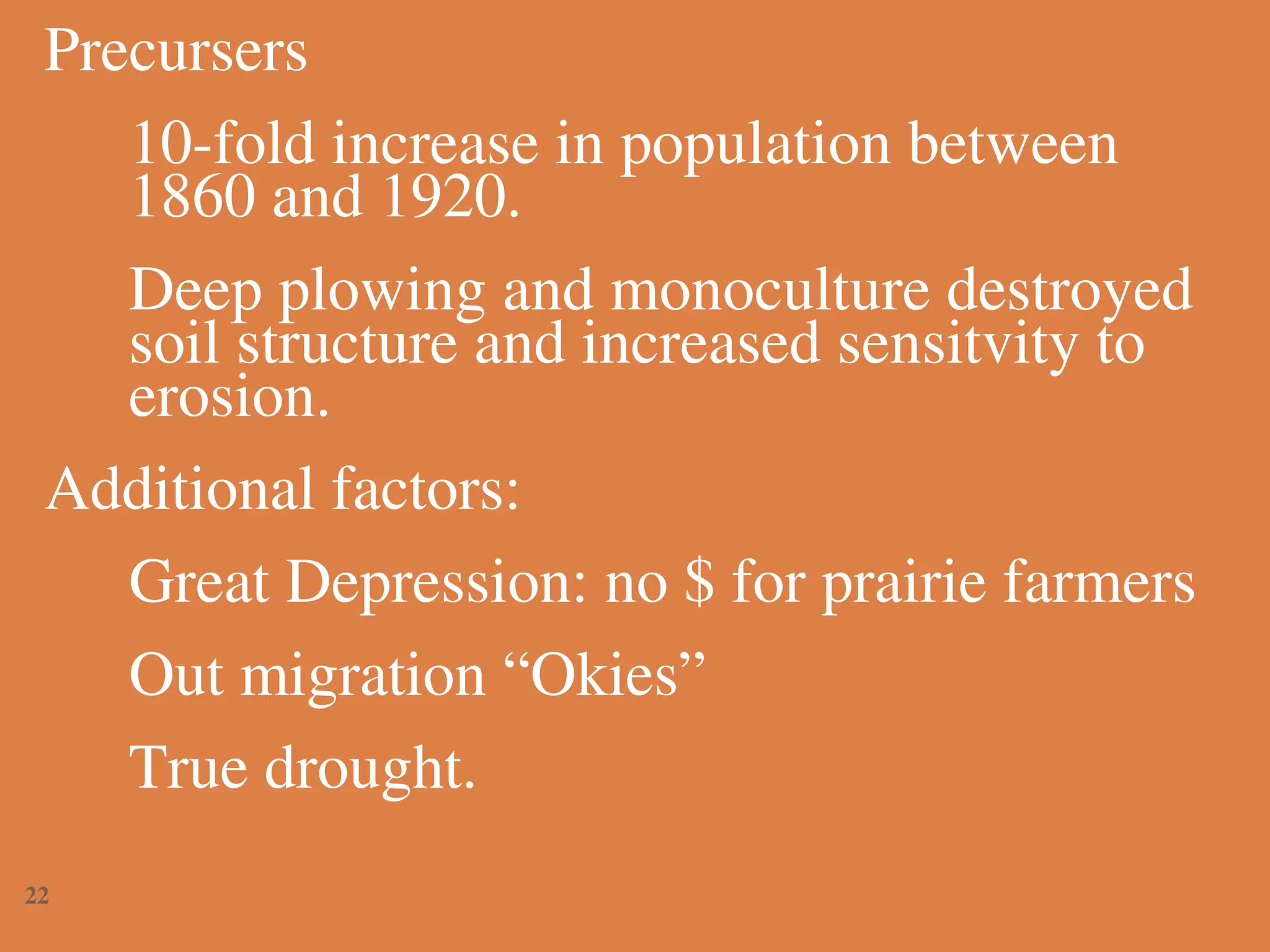 Precursers
10-fold increase in population between
1860 and 1920.
Deep plowing and monoculture destroyed
soil structure and increased sensitvity to
erosion.
Additional factors:
Great Depression: no $ for prairie farmers
Out migration “Okies”
True drought.
22
 
