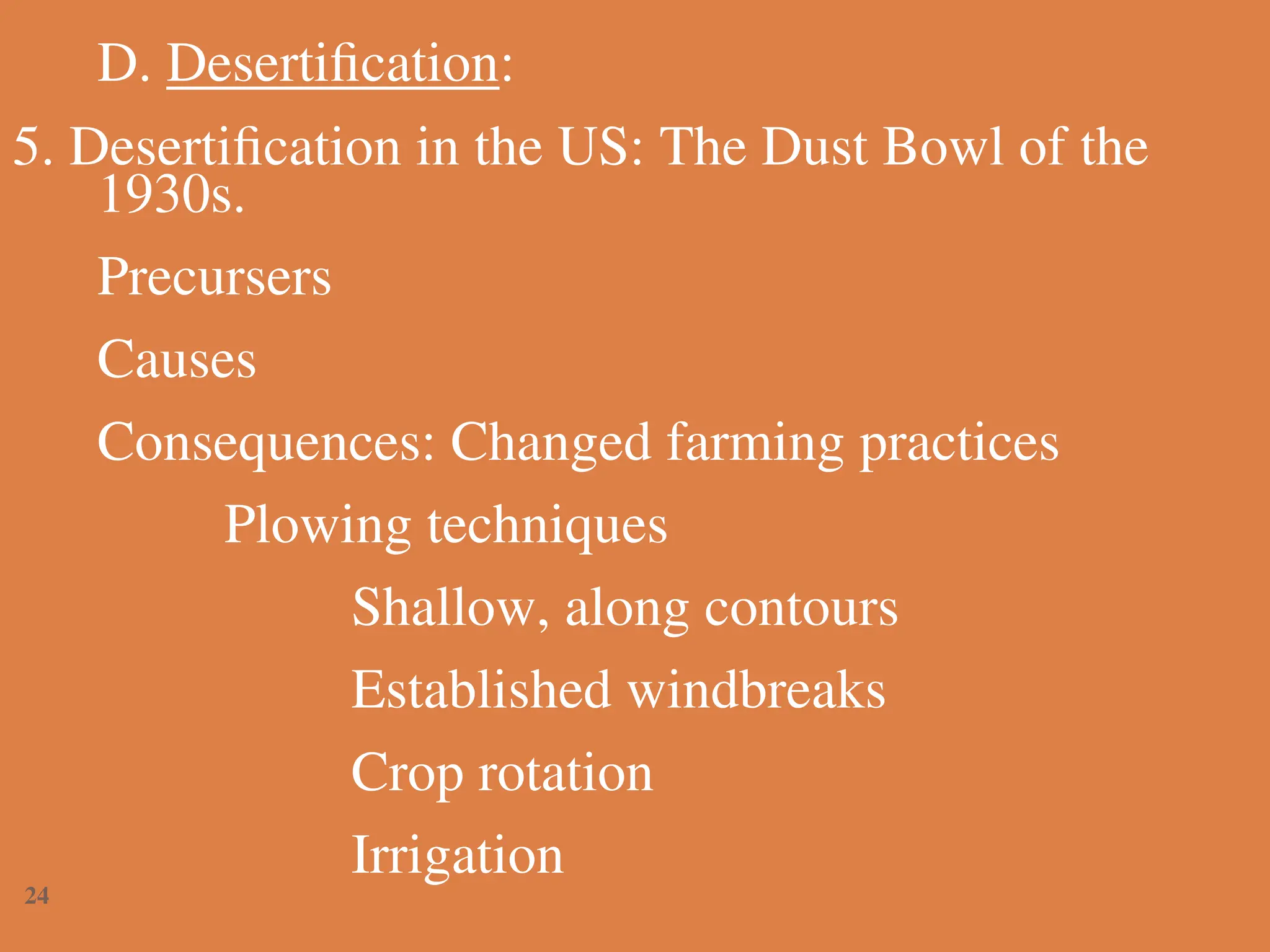 D. Desertification:
5. Desertification in the US: The Dust Bowl of the
1930s.
Precursers
Causes
Consequences: Changed farming practices
Plowing techniques
Shallow, along contours
Established windbreaks
Crop rotation
Irrigation
24
 