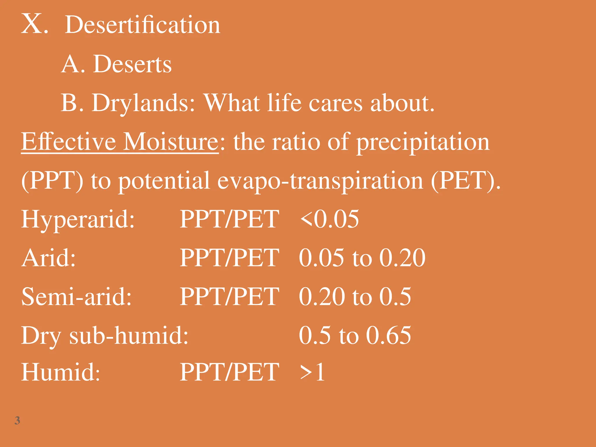 X. Desertification
A. Deserts
B. Drylands: What life cares about.
Effective Moisture: the ratio of precipitation
(PPT) to potential evapo-transpiration (PET).
Hyperarid: PPT/PET <0.05
Arid: PPT/PET 0.05 to 0.20
Semi-arid: PPT/PET 0.20 to 0.5
Dry sub-humid: 0.5 to 0.65
Humid: PPT/PET >1
3
 