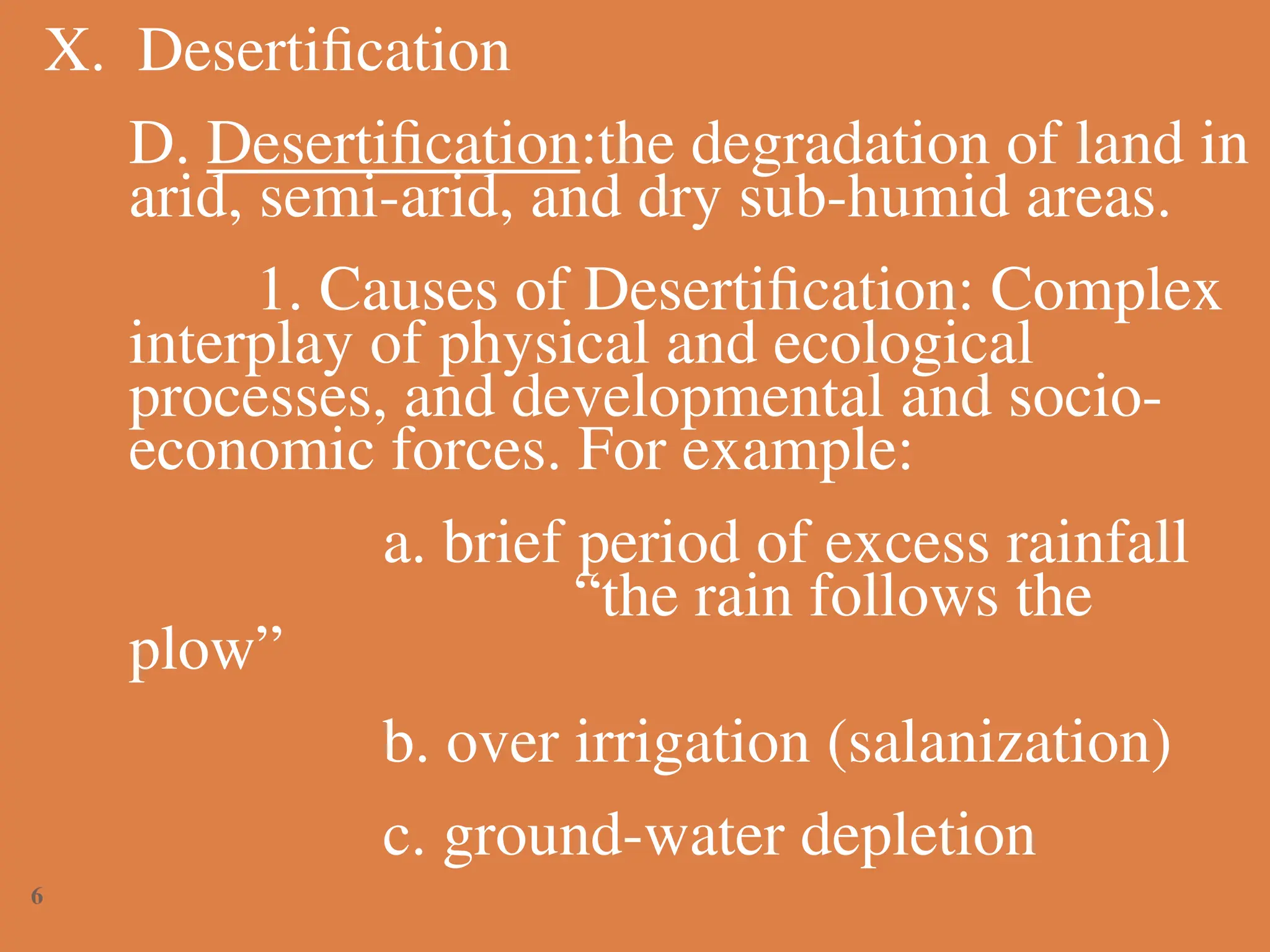 X. Desertification
D. Desertification:the degradation of land in
arid, semi-arid, and dry sub-humid areas.
1. Causes of Desertification: Complex
interplay of physical and ecological
processes, and developmental and socio-
economic forces. For example:
a. brief period of excess rainfall
“the rain follows the
plow”
b. over irrigation (salanization)
c. ground-water depletion
6
 