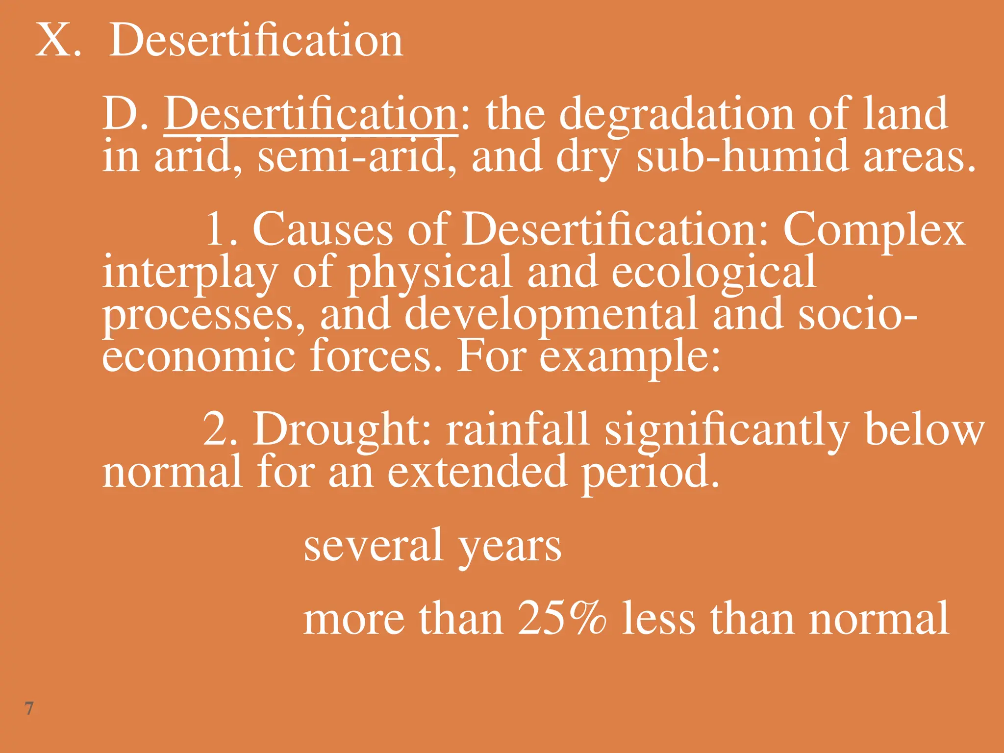 X. Desertification
D. Desertification: the degradation of land
in arid, semi-arid, and dry sub-humid areas.
1. Causes of Desertification: Complex
interplay of physical and ecological
processes, and developmental and socio-
economic forces. For example:
2. Drought: rainfall significantly below
normal for an extended period.
several years
more than 25% less than normal
7
 