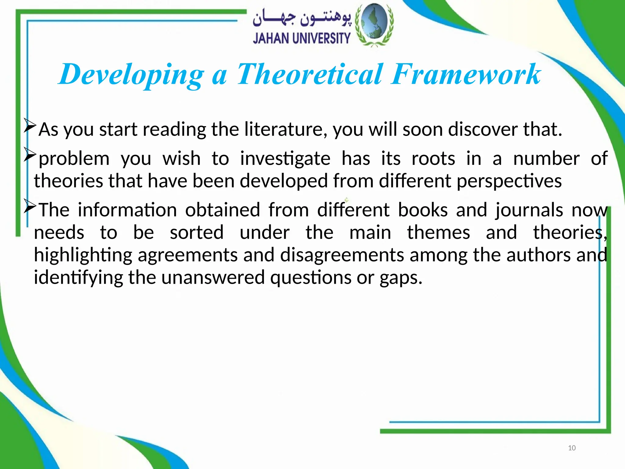 10
Developing a Theoretical Framework
As you start reading the literature, you will soon discover that.
problem you wish to investigate has its roots in a number of
theories that have been developed from different perspectives
The information obtained from different books and journals now
needs to be sorted under the main themes and theories,
highlighting agreements and disagreements among the authors and
identifying the unanswered questions or gaps.
 