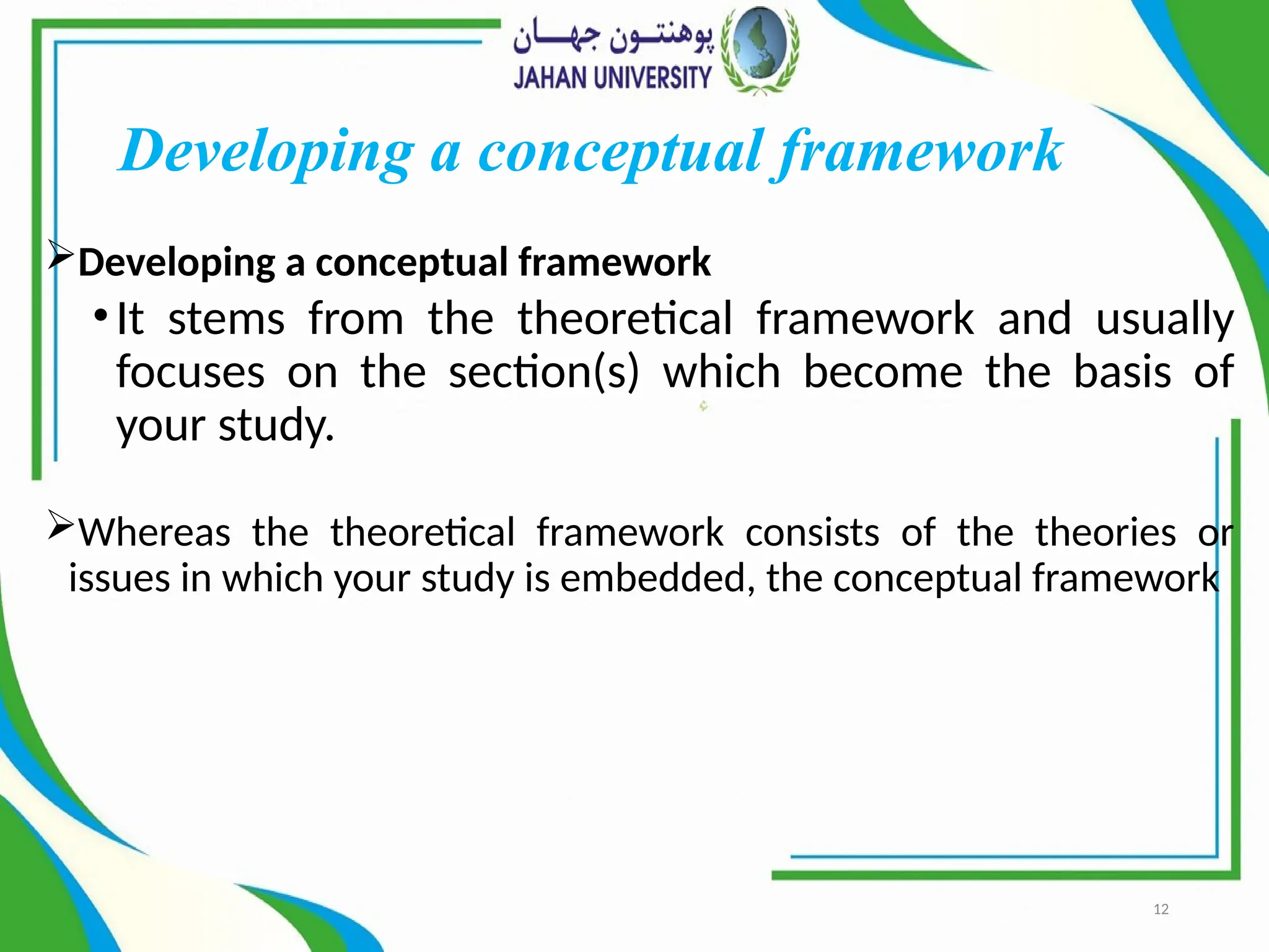 12
Developing a conceptual framework
Developing a conceptual framework
•It stems from the theoretical framework and usually
focuses on the section(s) which become the basis of
your study.
Whereas the theoretical framework consists of the theories or
issues in which your study is embedded, the conceptual framework
 