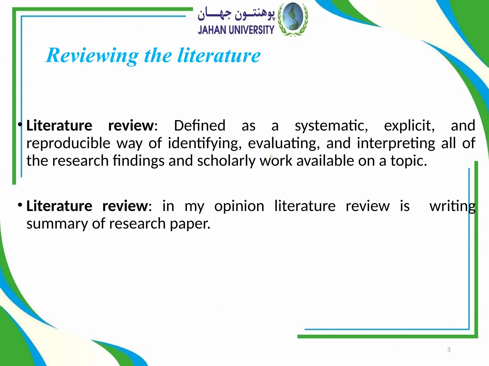 3
Reviewing the literature
• Literature review: Defined as a systematic, explicit, and
reproducible way of identifying, evaluating, and interpreting all of
the research findings and scholarly work available on a topic.
• Literature review: in my opinion literature review is writing
summary of research paper.
 