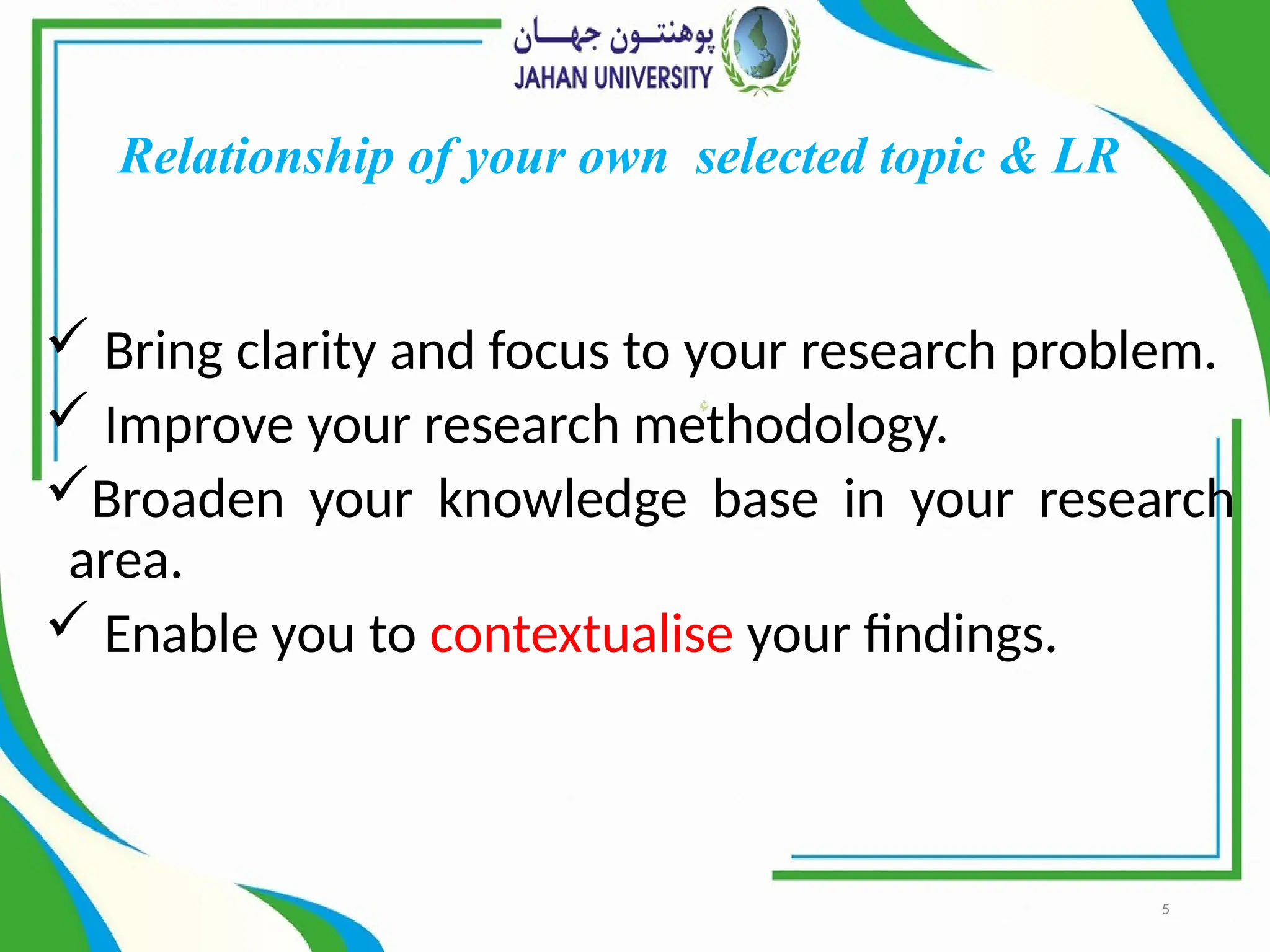 5
Relationship of your own selected topic & LR
 Bring clarity and focus to your research problem.
 Improve your research methodology.
Broaden your knowledge base in your research
area.
 Enable you to contextualise your findings.
 