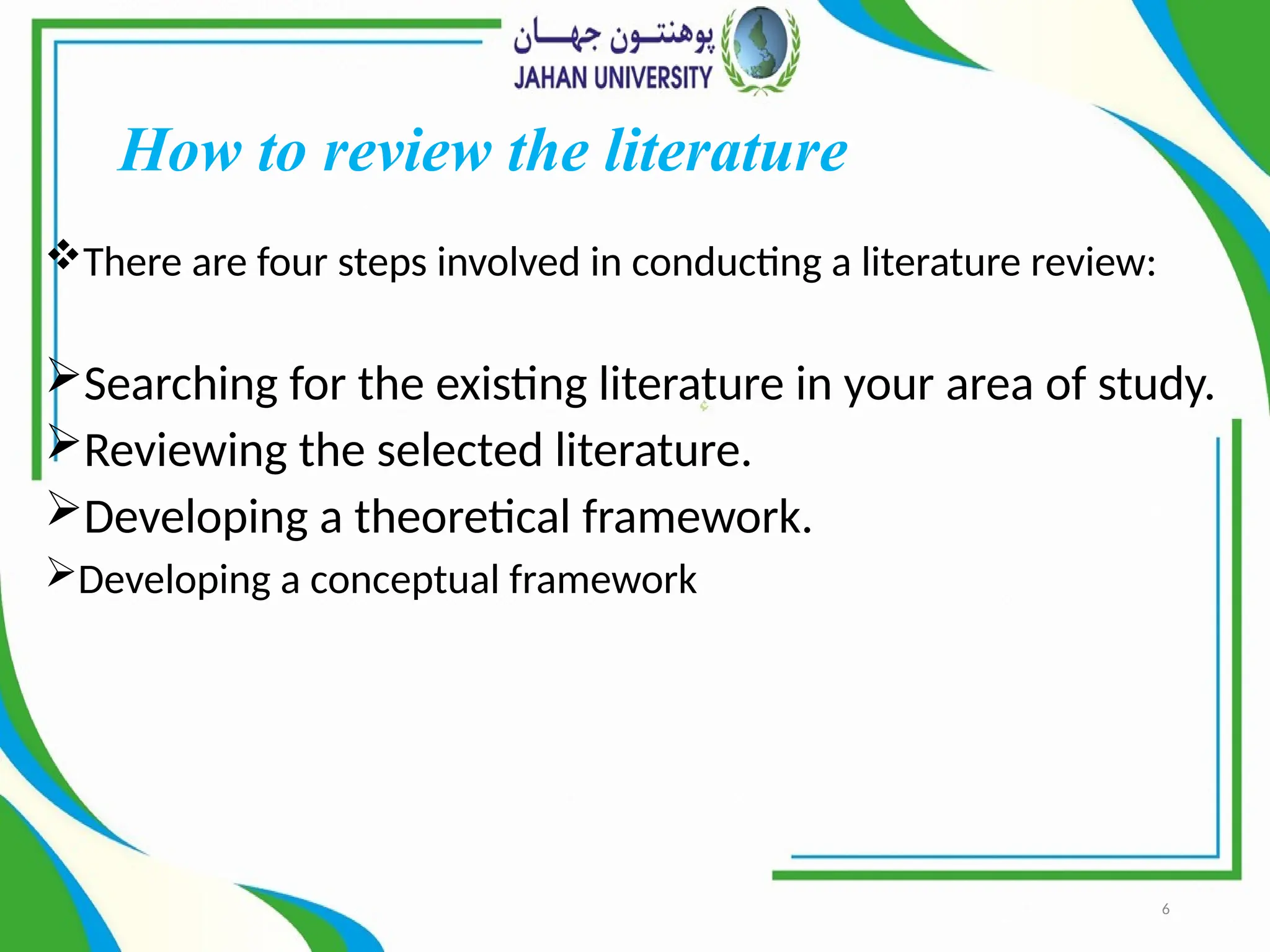 6
How to review the literature
There are four steps involved in conducting a literature review:
Searching for the existing literature in your area of study.
Reviewing the selected literature.
Developing a theoretical framework.
Developing a conceptual framework
 