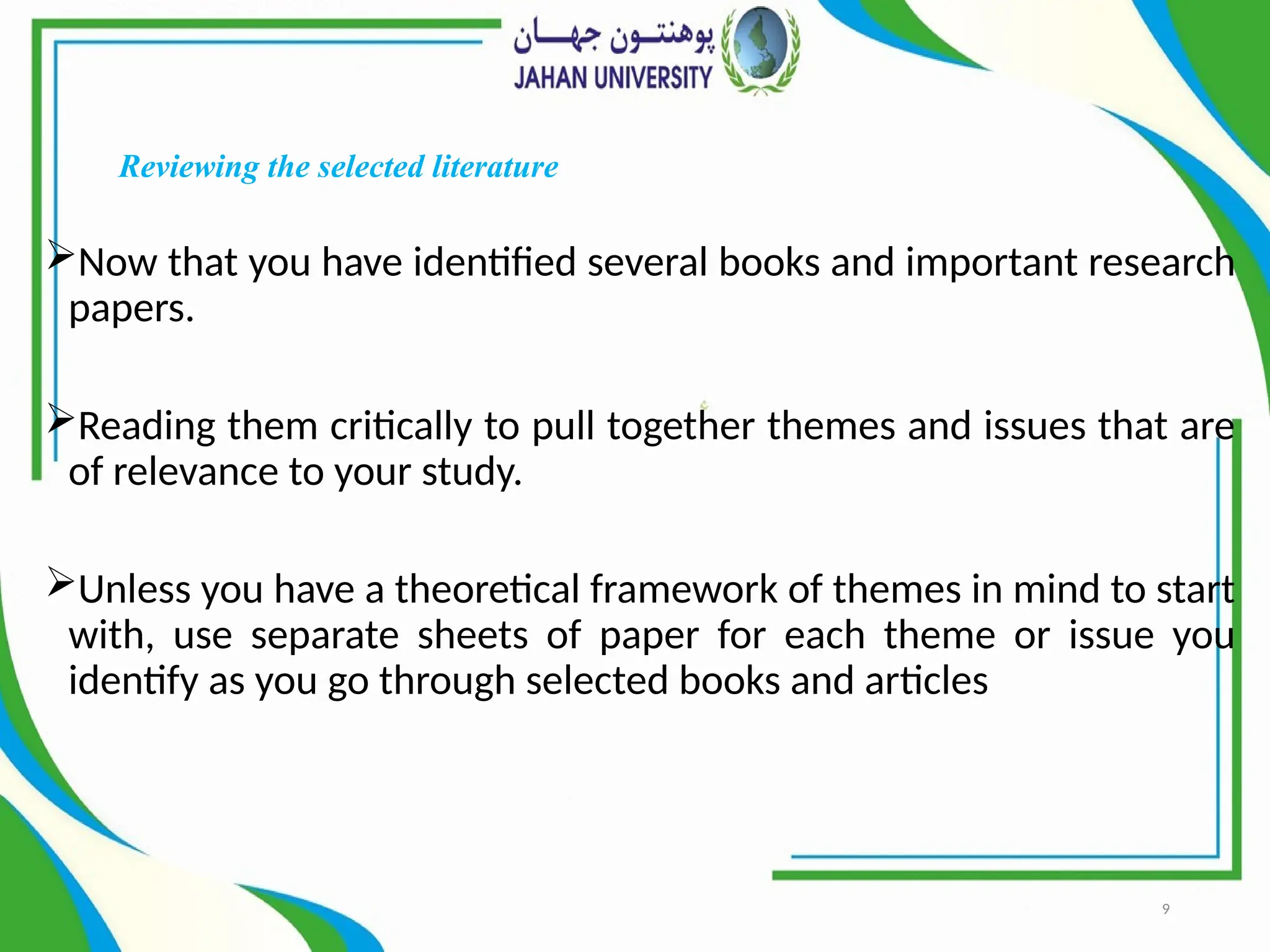 9
Reviewing the selected literature
Now that you have identified several books and important research
papers.
Reading them critically to pull together themes and issues that are
of relevance to your study.
Unless you have a theoretical framework of themes in mind to start
with, use separate sheets of paper for each theme or issue you
identify as you go through selected books and articles
 