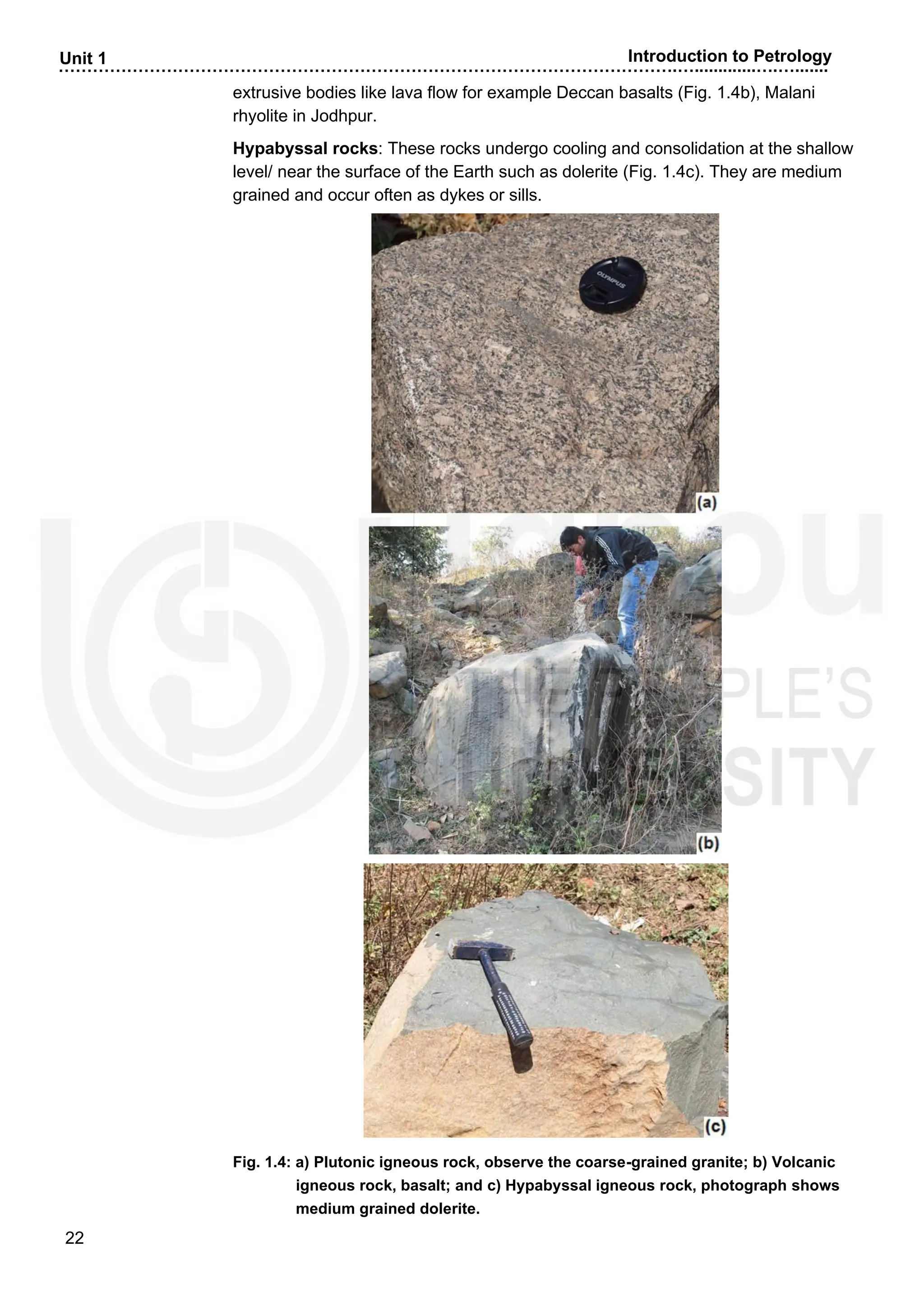 ……………………………………………………………………………………………….….............….….......
22
Unit 1 Introduction to Petrology
extrusive bodies like lava flow for example Deccan basalts (Fig. 1.4b), Malani
rhyolite in Jodhpur.
Hypabyssal rocks: These rocks undergo cooling and consolidation at the shallow
level/ near the surface of the Earth such as dolerite (Fig. 1.4c). They are medium
grained and occur often as dykes or sills.
Fig. 1.4: a) Plutonic igneous rock, observe the coarse-grained granite; b) Volcanic
igneous rock, basalt; and c) Hypabyssal igneous rock, photograph shows
medium grained dolerite.
 