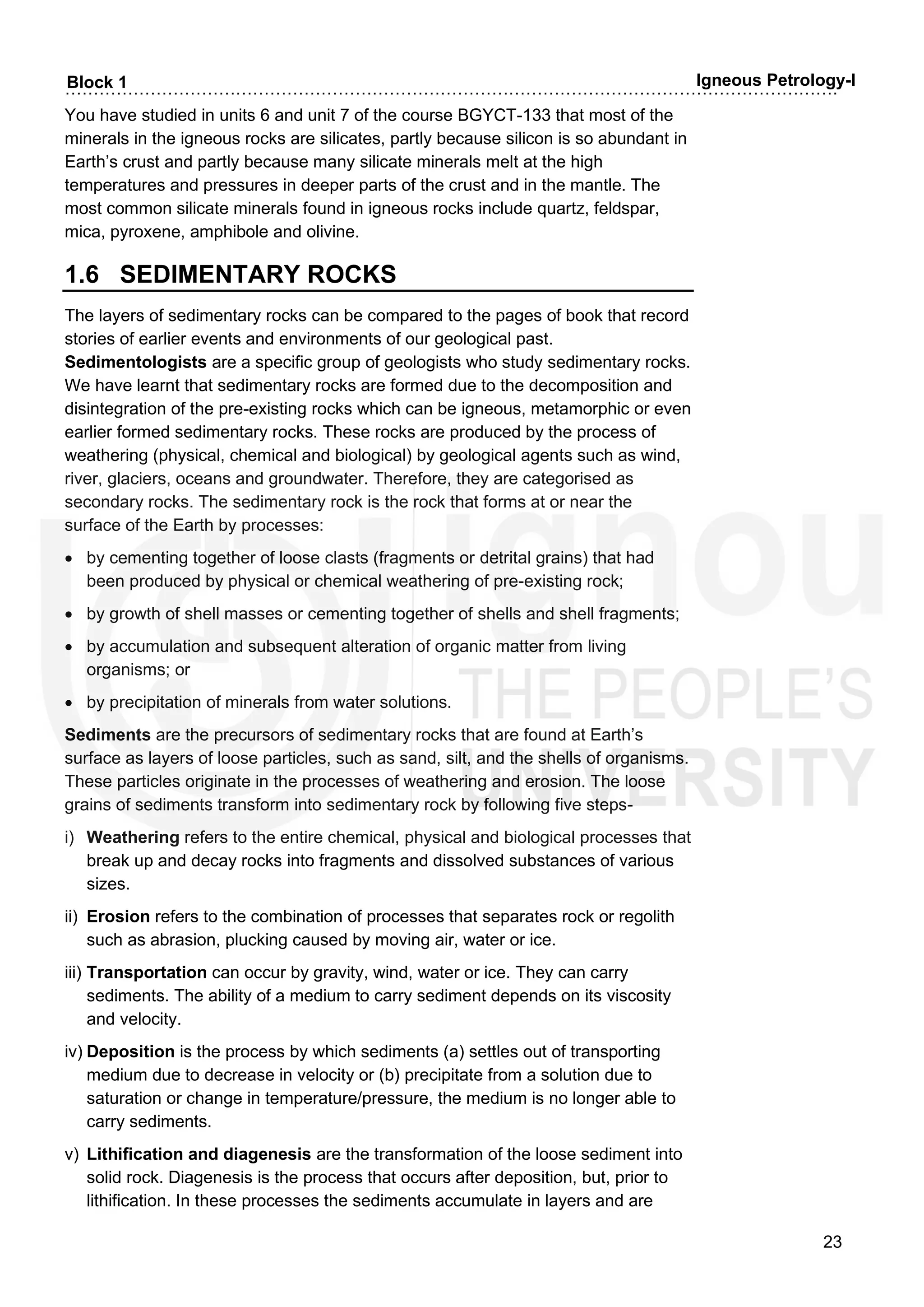 ……………………………………………………………………………………………………………………….
23
Block 1 Igneous Petrology-I
You have studied in units 6 and unit 7 of the course BGYCT-133 that most of the
minerals in the igneous rocks are silicates, partly because silicon is so abundant in
Earth’s crust and partly because many silicate minerals melt at the high
temperatures and pressures in deeper parts of the crust and in the mantle. The
most common silicate minerals found in igneous rocks include quartz, feldspar,
mica, pyroxene, amphibole and olivine.
1.6 SEDIMENTARY ROCKS
The layers of sedimentary rocks can be compared to the pages of book that record
stories of earlier events and environments of our geological past.
Sedimentologists are a specific group of geologists who study sedimentary rocks.
We have learnt that sedimentary rocks are formed due to the decomposition and
disintegration of the pre-existing rocks which can be igneous, metamorphic or even
earlier formed sedimentary rocks. These rocks are produced by the process of
weathering (physical, chemical and biological) by geological agents such as wind,
river, glaciers, oceans and groundwater. Therefore, they are categorised as
secondary rocks. The sedimentary rock is the rock that forms at or near the
surface of the Earth by processes:
• by cementing together of loose clasts (fragments or detrital grains) that had
been produced by physical or chemical weathering of pre-existing rock;
• by growth of shell masses or cementing together of shells and shell fragments;
• by accumulation and subsequent alteration of organic matter from living
organisms; or
• by precipitation of minerals from water solutions.
Sediments are the precursors of sedimentary rocks that are found at Earth’s
surface as layers of loose particles, such as sand, silt, and the shells of organisms.
These particles originate in the processes of weathering and erosion. The loose
grains of sediments transform into sedimentary rock by following five steps-
i) Weathering refers to the entire chemical, physical and biological processes that
break up and decay rocks into fragments and dissolved substances of various
sizes.
ii) Erosion refers to the combination of processes that separates rock or regolith
such as abrasion, plucking caused by moving air, water or ice.
iii) Transportation can occur by gravity, wind, water or ice. They can carry
sediments. The ability of a medium to carry sediment depends on its viscosity
and velocity.
iv) Deposition is the process by which sediments (a) settles out of transporting
medium due to decrease in velocity or (b) precipitate from a solution due to
saturation or change in temperature/pressure, the medium is no longer able to
carry sediments.
v) Lithification and diagenesis are the transformation of the loose sediment into
solid rock. Diagenesis is the process that occurs after deposition, but, prior to
lithification. In these processes the sediments accumulate in layers and are
 