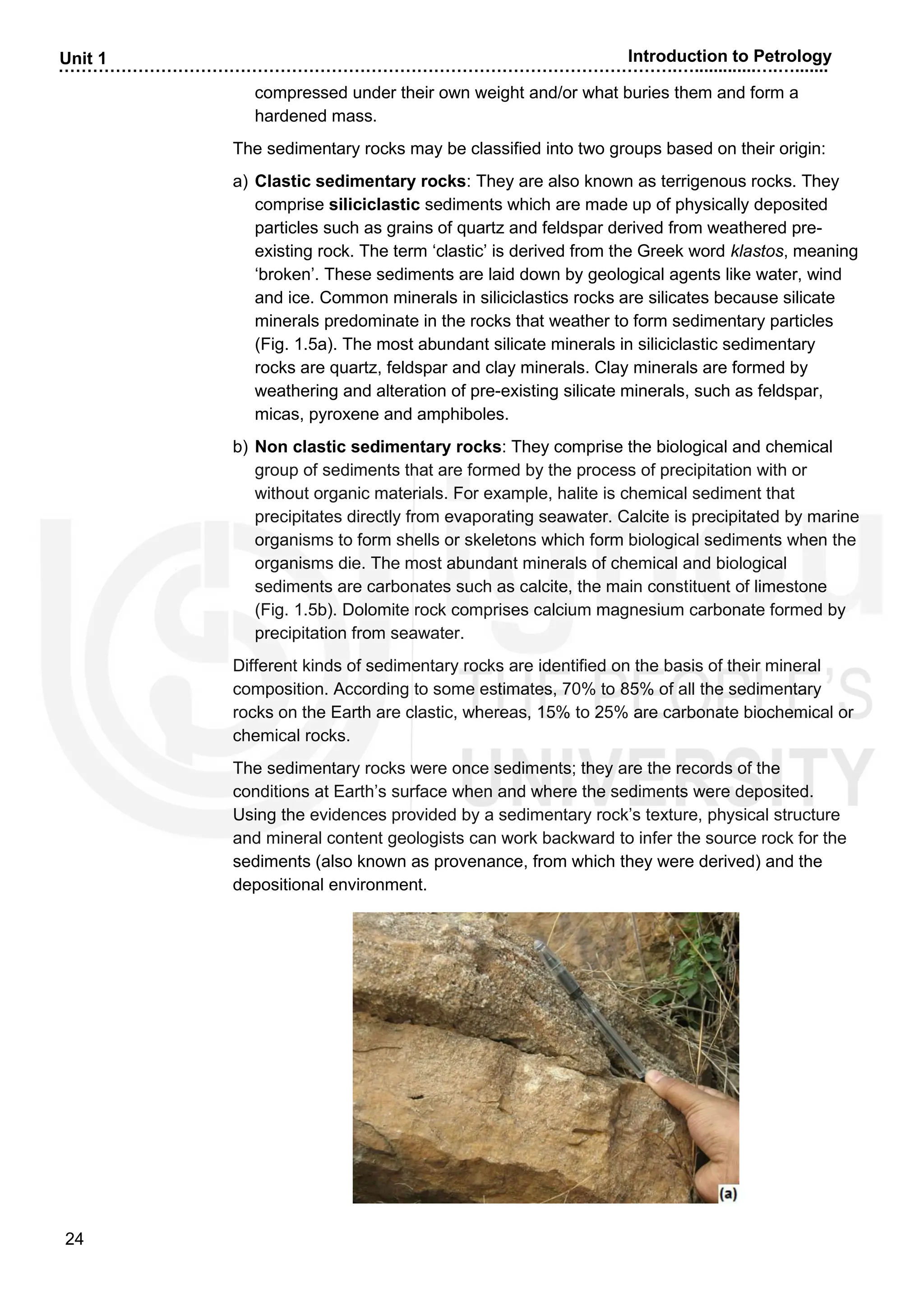 ……………………………………………………………………………………………….….............….….......
24
Unit 1 Introduction to Petrology
compressed under their own weight and/or what buries them and form a
hardened mass.
The sedimentary rocks may be classified into two groups based on their origin:
a) Clastic sedimentary rocks: They are also known as terrigenous rocks. They
comprise siliciclastic sediments which are made up of physically deposited
particles such as grains of quartz and feldspar derived from weathered pre-
existing rock. The term ‘clastic’ is derived from the Greek word klastos, meaning
‘broken’. These sediments are laid down by geological agents like water, wind
and ice. Common minerals in siliciclastics rocks are silicates because silicate
minerals predominate in the rocks that weather to form sedimentary particles
(Fig. 1.5a). The most abundant silicate minerals in siliciclastic sedimentary
rocks are quartz, feldspar and clay minerals. Clay minerals are formed by
weathering and alteration of pre-existing silicate minerals, such as feldspar,
micas, pyroxene and amphiboles.
b) Non clastic sedimentary rocks: They comprise the biological and chemical
group of sediments that are formed by the process of precipitation with or
without organic materials. For example, halite is chemical sediment that
precipitates directly from evaporating seawater. Calcite is precipitated by marine
organisms to form shells or skeletons which form biological sediments when the
organisms die. The most abundant minerals of chemical and biological
sediments are carbonates such as calcite, the main constituent of limestone
(Fig. 1.5b). Dolomite rock comprises calcium magnesium carbonate formed by
precipitation from seawater.
Different kinds of sedimentary rocks are identified on the basis of their mineral
composition. According to some estimates, 70% to 85% of all the sedimentary
rocks on the Earth are clastic, whereas, 15% to 25% are carbonate biochemical or
chemical rocks.
The sedimentary rocks were once sediments; they are the records of the
conditions at Earth’s surface when and where the sediments were deposited.
Using the evidences provided by a sedimentary rock’s texture, physical structure
and mineral content geologists can work backward to infer the source rock for the
sediments (also known as provenance, from which they were derived) and the
depositional environment.
 