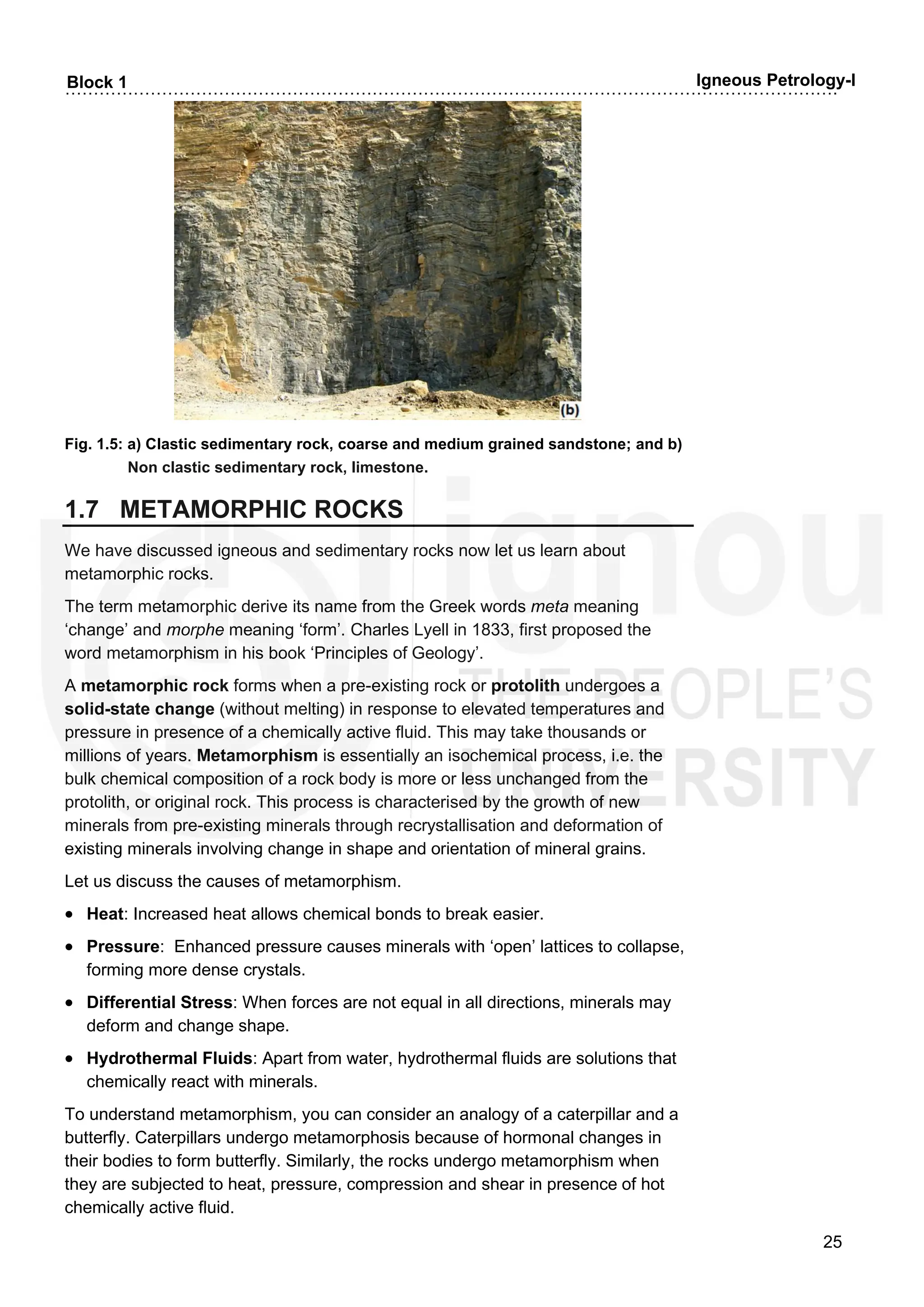 ……………………………………………………………………………………………………………………….
25
Block 1 Igneous Petrology-I
Fig. 1.5: a) Clastic sedimentary rock, coarse and medium grained sandstone; and b)
Non clastic sedimentary rock, limestone.
1.7 METAMORPHIC ROCKS
We have discussed igneous and sedimentary rocks now let us learn about
metamorphic rocks.
The term metamorphic derive its name from the Greek words meta meaning
‘change’ and morphe meaning ‘form’. Charles Lyell in 1833, first proposed the
word metamorphism in his book ‘Principles of Geology’.
A metamorphic rock forms when a pre-existing rock or protolith undergoes a
solid-state change (without melting) in response to elevated temperatures and
pressure in presence of a chemically active fluid. This may take thousands or
millions of years. Metamorphism is essentially an isochemical process, i.e. the
bulk chemical composition of a rock body is more or less unchanged from the
protolith, or original rock. This process is characterised by the growth of new
minerals from pre-existing minerals through recrystallisation and deformation of
existing minerals involving change in shape and orientation of mineral grains.
Let us discuss the causes of metamorphism.
• Heat: Increased heat allows chemical bonds to break easier.
• Pressure: Enhanced pressure causes minerals with ‘open’ lattices to collapse,
forming more dense crystals.
• Differential Stress: When forces are not equal in all directions, minerals may
deform and change shape.
• Hydrothermal Fluids: Apart from water, hydrothermal fluids are solutions that
chemically react with minerals.
To understand metamorphism, you can consider an analogy of a caterpillar and a
butterfly. Caterpillars undergo metamorphosis because of hormonal changes in
their bodies to form butterfly. Similarly, the rocks undergo metamorphism when
they are subjected to heat, pressure, compression and shear in presence of hot
chemically active fluid.
 