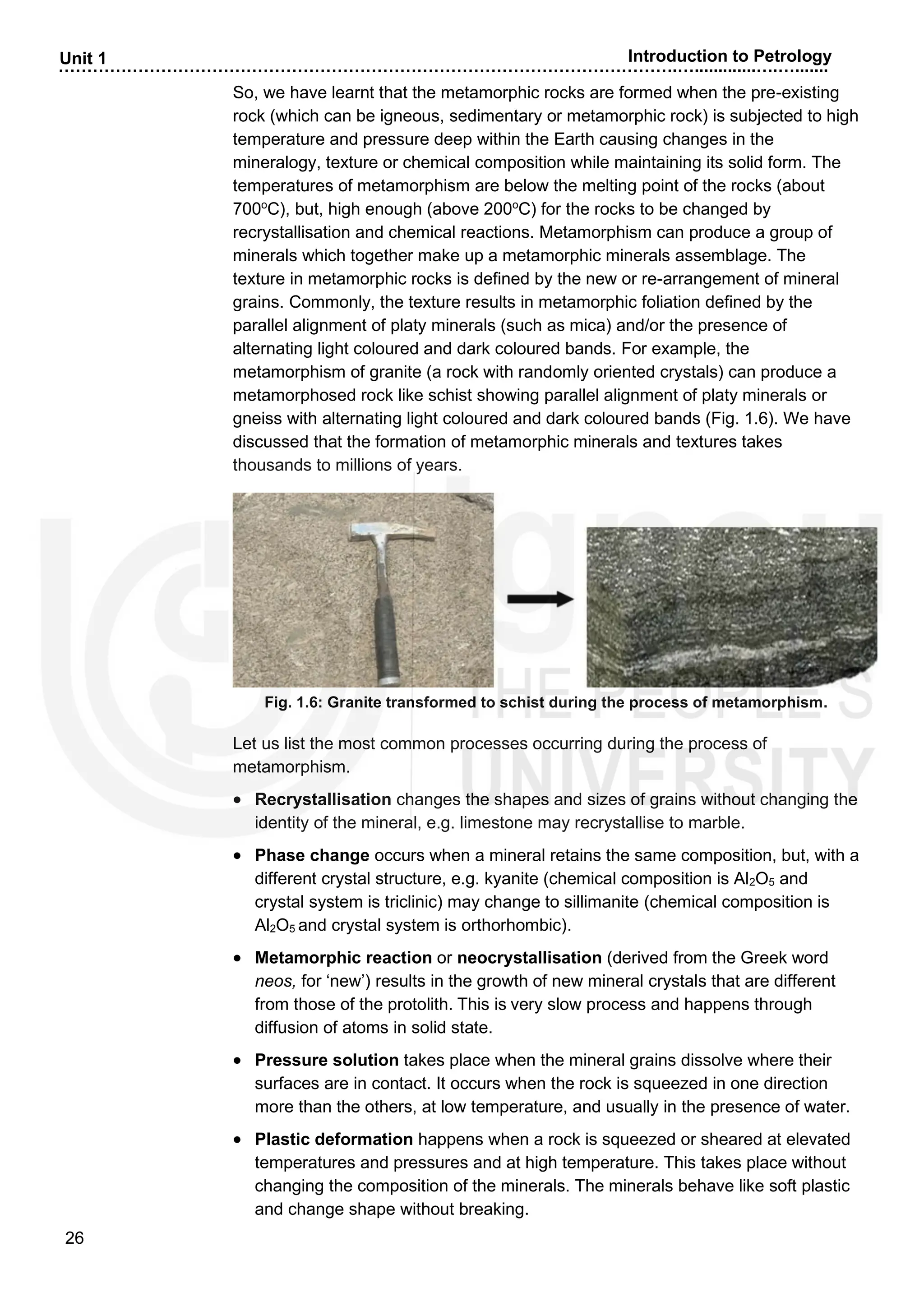 ……………………………………………………………………………………………….….............….….......
26
Unit 1 Introduction to Petrology
So, we have learnt that the metamorphic rocks are formed when the pre-existing
rock (which can be igneous, sedimentary or metamorphic rock) is subjected to high
temperature and pressure deep within the Earth causing changes in the
mineralogy, texture or chemical composition while maintaining its solid form. The
temperatures of metamorphism are below the melting point of the rocks (about
700o
C), but, high enough (above 200o
C) for the rocks to be changed by
recrystallisation and chemical reactions. Metamorphism can produce a group of
minerals which together make up a metamorphic minerals assemblage. The
texture in metamorphic rocks is defined by the new or re-arrangement of mineral
grains. Commonly, the texture results in metamorphic foliation defined by the
parallel alignment of platy minerals (such as mica) and/or the presence of
alternating light coloured and dark coloured bands. For example, the
metamorphism of granite (a rock with randomly oriented crystals) can produce a
metamorphosed rock like schist showing parallel alignment of platy minerals or
gneiss with alternating light coloured and dark coloured bands (Fig. 1.6). We have
discussed that the formation of metamorphic minerals and textures takes
thousands to millions of years.
Fig. 1.6: Granite transformed to schist during the process of metamorphism.
Let us list the most common processes occurring during the process of
metamorphism.
• Recrystallisation changes the shapes and sizes of grains without changing the
identity of the mineral, e.g. limestone may recrystallise to marble.
• Phase change occurs when a mineral retains the same composition, but, with a
different crystal structure, e.g. kyanite (chemical composition is Al2O5 and
crystal system is triclinic) may change to sillimanite (chemical composition is
Al2O5 and crystal system is orthorhombic).
• Metamorphic reaction or neocrystallisation (derived from the Greek word
neos, for ‘new’) results in the growth of new mineral crystals that are different
from those of the protolith. This is very slow process and happens through
diffusion of atoms in solid state.
• Pressure solution takes place when the mineral grains dissolve where their
surfaces are in contact. It occurs when the rock is squeezed in one direction
more than the others, at low temperature, and usually in the presence of water.
• Plastic deformation happens when a rock is squeezed or sheared at elevated
temperatures and pressures and at high temperature. This takes place without
changing the composition of the minerals. The minerals behave like soft plastic
and change shape without breaking.
 