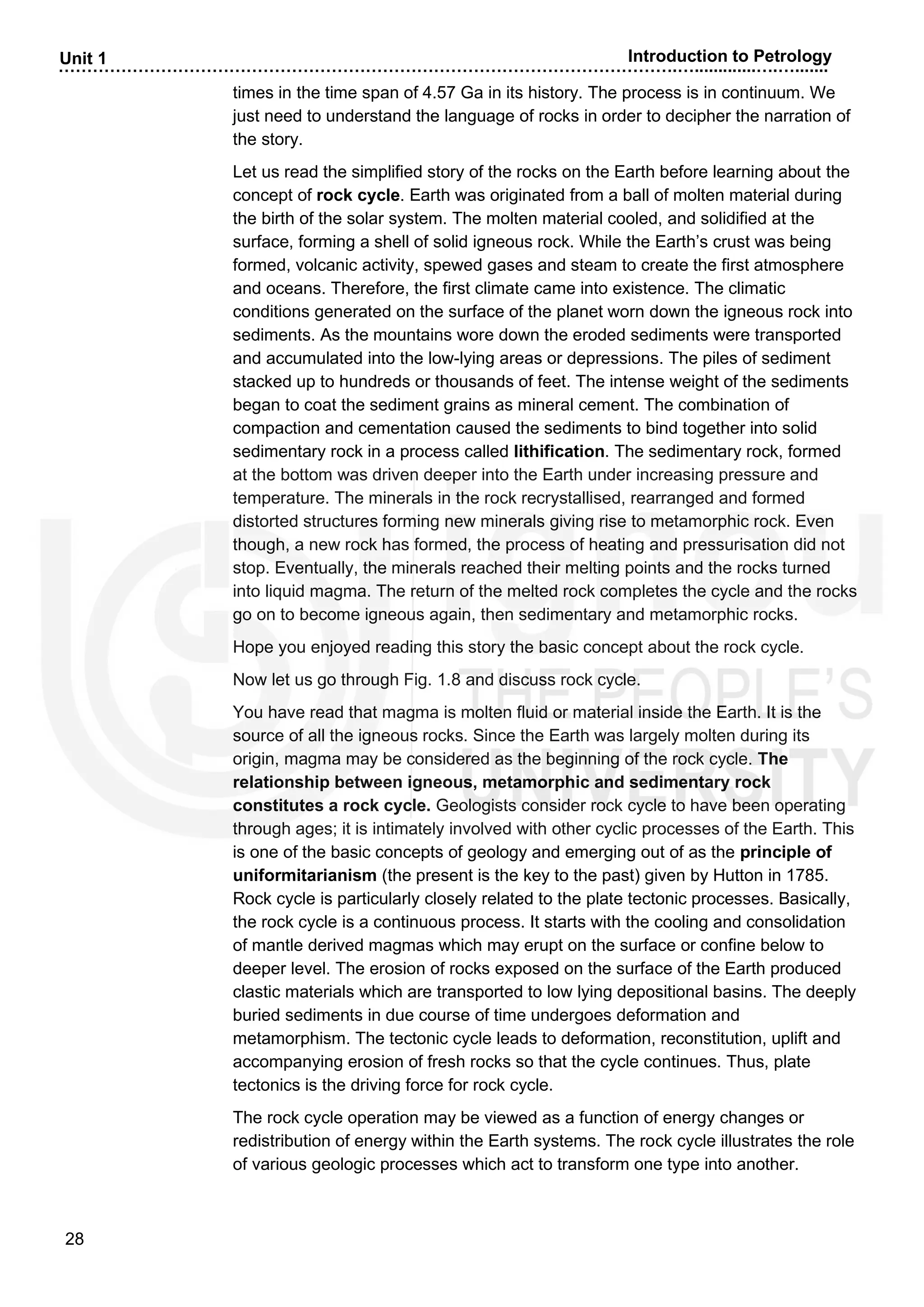 ……………………………………………………………………………………………….….............….….......
28
Unit 1 Introduction to Petrology
times in the time span of 4.57 Ga in its history. The process is in continuum. We
just need to understand the language of rocks in order to decipher the narration of
the story.
Let us read the simplified story of the rocks on the Earth before learning about the
concept of rock cycle. Earth was originated from a ball of molten material during
the birth of the solar system. The molten material cooled, and solidified at the
surface, forming a shell of solid igneous rock. While the Earth’s crust was being
formed, volcanic activity, spewed gases and steam to create the first atmosphere
and oceans. Therefore, the first climate came into existence. The climatic
conditions generated on the surface of the planet worn down the igneous rock into
sediments. As the mountains wore down the eroded sediments were transported
and accumulated into the low-lying areas or depressions. The piles of sediment
stacked up to hundreds or thousands of feet. The intense weight of the sediments
began to coat the sediment grains as mineral cement. The combination of
compaction and cementation caused the sediments to bind together into solid
sedimentary rock in a process called lithification. The sedimentary rock, formed
at the bottom was driven deeper into the Earth under increasing pressure and
temperature. The minerals in the rock recrystallised, rearranged and formed
distorted structures forming new minerals giving rise to metamorphic rock. Even
though, a new rock has formed, the process of heating and pressurisation did not
stop. Eventually, the minerals reached their melting points and the rocks turned
into liquid magma. The return of the melted rock completes the cycle and the rocks
go on to become igneous again, then sedimentary and metamorphic rocks.
Hope you enjoyed reading this story the basic concept about the rock cycle.
Now let us go through Fig. 1.8 and discuss rock cycle.
You have read that magma is molten fluid or material inside the Earth. It is the
source of all the igneous rocks. Since the Earth was largely molten during its
origin, magma may be considered as the beginning of the rock cycle. The
relationship between igneous, metamorphic and sedimentary rock
constitutes a rock cycle. Geologists consider rock cycle to have been operating
through ages; it is intimately involved with other cyclic processes of the Earth. This
is one of the basic concepts of geology and emerging out of as the principle of
uniformitarianism (the present is the key to the past) given by Hutton in 1785.
Rock cycle is particularly closely related to the plate tectonic processes. Basically,
the rock cycle is a continuous process. It starts with the cooling and consolidation
of mantle derived magmas which may erupt on the surface or confine below to
deeper level. The erosion of rocks exposed on the surface of the Earth produced
clastic materials which are transported to low lying depositional basins. The deeply
buried sediments in due course of time undergoes deformation and
metamorphism. The tectonic cycle leads to deformation, reconstitution, uplift and
accompanying erosion of fresh rocks so that the cycle continues. Thus, plate
tectonics is the driving force for rock cycle.
The rock cycle operation may be viewed as a function of energy changes or
redistribution of energy within the Earth systems. The rock cycle illustrates the role
of various geologic processes which act to transform one type into another.
 