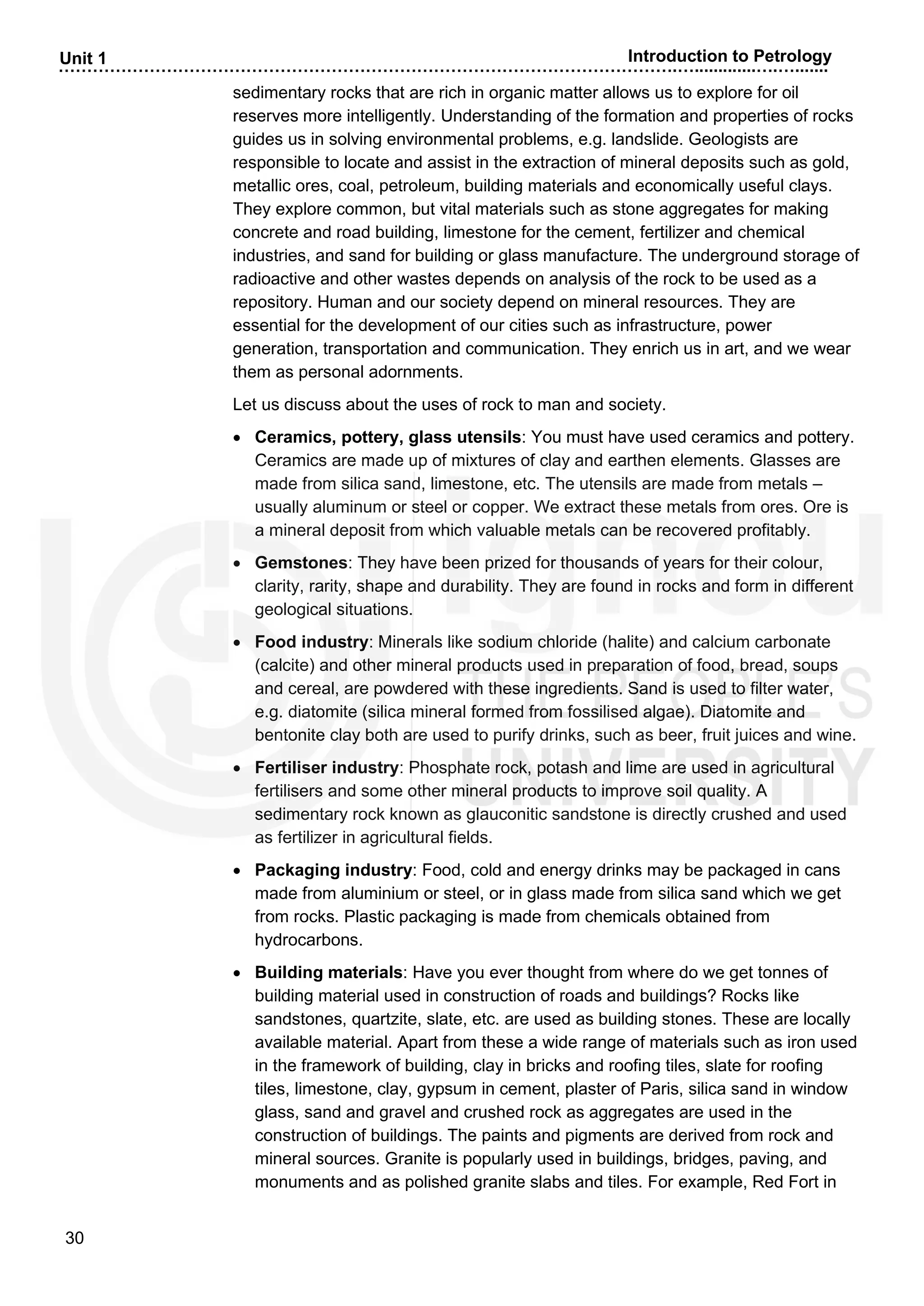 ……………………………………………………………………………………………….….............….….......
30
Unit 1 Introduction to Petrology
sedimentary rocks that are rich in organic matter allows us to explore for oil
reserves more intelligently. Understanding of the formation and properties of rocks
guides us in solving environmental problems, e.g. landslide. Geologists are
responsible to locate and assist in the extraction of mineral deposits such as gold,
metallic ores, coal, petroleum, building materials and economically useful clays.
They explore common, but vital materials such as stone aggregates for making
concrete and road building, limestone for the cement, fertilizer and chemical
industries, and sand for building or glass manufacture. The underground storage of
radioactive and other wastes depends on analysis of the rock to be used as a
repository. Human and our society depend on mineral resources. They are
essential for the development of our cities such as infrastructure, power
generation, transportation and communication. They enrich us in art, and we wear
them as personal adornments.
Let us discuss about the uses of rock to man and society.
• Ceramics, pottery, glass utensils: You must have used ceramics and pottery.
Ceramics are made up of mixtures of clay and earthen elements. Glasses are
made from silica sand, limestone, etc. The utensils are made from metals –
usually aluminum or steel or copper. We extract these metals from ores. Ore is
a mineral deposit from which valuable metals can be recovered profitably.
• Gemstones: They have been prized for thousands of years for their colour,
clarity, rarity, shape and durability. They are found in rocks and form in different
geological situations.
• Food industry: Minerals like sodium chloride (halite) and calcium carbonate
(calcite) and other mineral products used in preparation of food, bread, soups
and cereal, are powdered with these ingredients. Sand is used to filter water,
e.g. diatomite (silica mineral formed from fossilised algae). Diatomite and
bentonite clay both are used to purify drinks, such as beer, fruit juices and wine.
• Fertiliser industry: Phosphate rock, potash and lime are used in agricultural
fertilisers and some other mineral products to improve soil quality. A
sedimentary rock known as glauconitic sandstone is directly crushed and used
as fertilizer in agricultural fields.
• Packaging industry: Food, cold and energy drinks may be packaged in cans
made from aluminium or steel, or in glass made from silica sand which we get
from rocks. Plastic packaging is made from chemicals obtained from
hydrocarbons.
• Building materials: Have you ever thought from where do we get tonnes of
building material used in construction of roads and buildings? Rocks like
sandstones, quartzite, slate, etc. are used as building stones. These are locally
available material. Apart from these a wide range of materials such as iron used
in the framework of building, clay in bricks and roofing tiles, slate for roofing
tiles, limestone, clay, gypsum in cement, plaster of Paris, silica sand in window
glass, sand and gravel and crushed rock as aggregates are used in the
construction of buildings. The paints and pigments are derived from rock and
mineral sources. Granite is popularly used in buildings, bridges, paving, and
monuments and as polished granite slabs and tiles. For example, Red Fort in
 