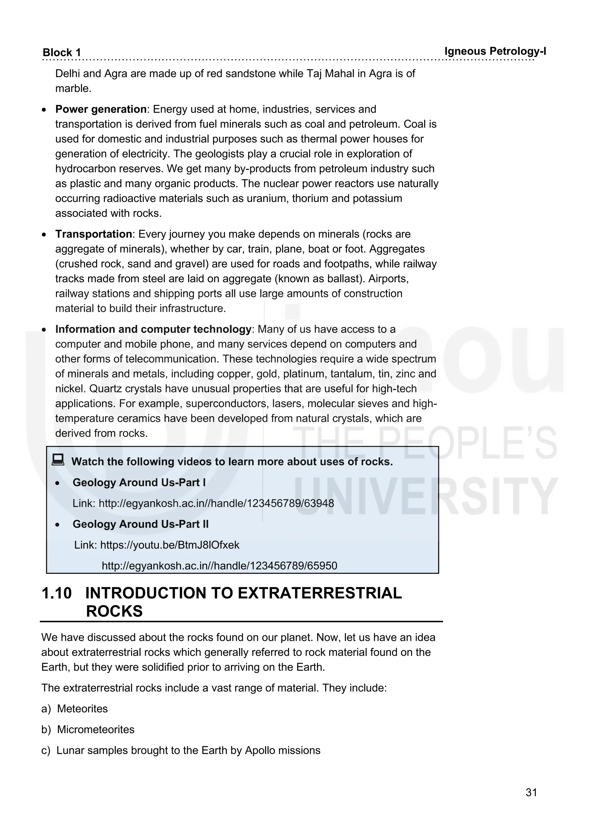 ……………………………………………………………………………………………………………………….
31
Block 1 Igneous Petrology-I
Delhi and Agra are made up of red sandstone while Taj Mahal in Agra is of
marble.
• Power generation: Energy used at home, industries, services and
transportation is derived from fuel minerals such as coal and petroleum. Coal is
used for domestic and industrial purposes such as thermal power houses for
generation of electricity. The geologists play a crucial role in exploration of
hydrocarbon reserves. We get many by-products from petroleum industry such
as plastic and many organic products. The nuclear power reactors use naturally
occurring radioactive materials such as uranium, thorium and potassium
associated with rocks.
• Transportation: Every journey you make depends on minerals (rocks are
aggregate of minerals), whether by car, train, plane, boat or foot. Aggregates
(crushed rock, sand and gravel) are used for roads and footpaths, while railway
tracks made from steel are laid on aggregate (known as ballast). Airports,
railway stations and shipping ports all use large amounts of construction
material to build their infrastructure.
• Information and computer technology: Many of us have access to a
computer and mobile phone, and many services depend on computers and
other forms of telecommunication. These technologies require a wide spectrum
of minerals and metals, including copper, gold, platinum, tantalum, tin, zinc and
nickel. Quartz crystals have unusual properties that are useful for high-tech
applications. For example, superconductors, lasers, molecular sieves and high-
temperature ceramics have been developed from natural crystals, which are
derived from rocks.
 Watch the following videos to learn more about uses of rocks.
• Geology Around Us-Part I
Link: http://egyankosh.ac.in//handle/123456789/63948
• Geology Around Us-Part II
Link: https://youtu.be/BtmJ8lOfxek
http://egyankosh.ac.in//handle/123456789/65950
1.10 INTRODUCTION TO EXTRATERRESTRIAL
ROCKS
We have discussed about the rocks found on our planet. Now, let us have an idea
about extraterrestrial rocks which generally referred to rock material found on the
Earth, but they were solidified prior to arriving on the Earth.
The extraterrestrial rocks include a vast range of material. They include:
a) Meteorites
b) Micrometeorites
c) Lunar samples brought to the Earth by Apollo missions
 