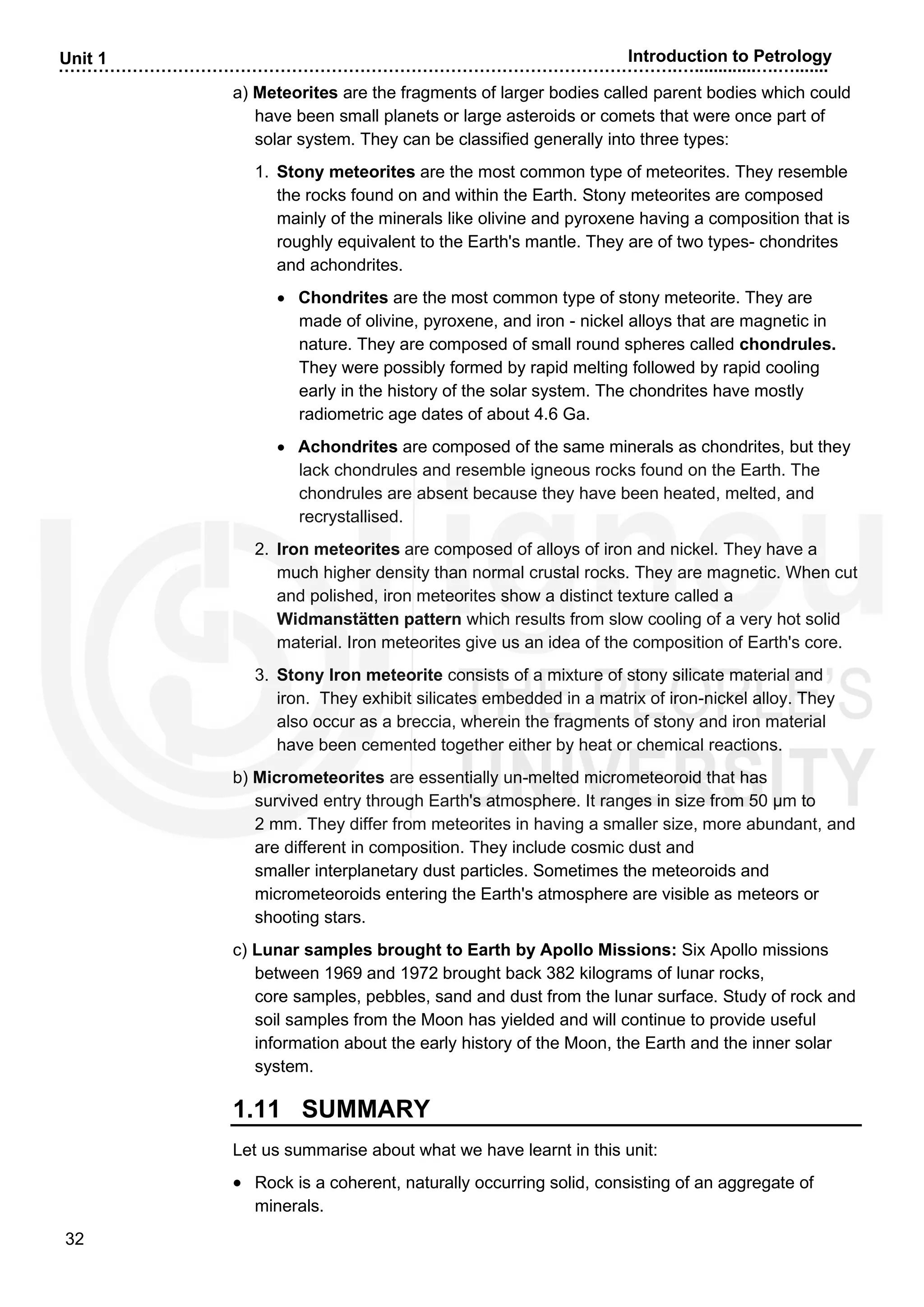 ……………………………………………………………………………………………….….............….….......
32
Unit 1 Introduction to Petrology
a) Meteorites are the fragments of larger bodies called parent bodies which could
have been small planets or large asteroids or comets that were once part of
solar system. They can be classified generally into three types:
1. Stony meteorites are the most common type of meteorites. They resemble
the rocks found on and within the Earth. Stony meteorites are composed
mainly of the minerals like olivine and pyroxene having a composition that is
roughly equivalent to the Earth's mantle. They are of two types- chondrites
and achondrites.
• Chondrites are the most common type of stony meteorite. They are
made of olivine, pyroxene, and iron - nickel alloys that are magnetic in
nature. They are composed of small round spheres called chondrules.
They were possibly formed by rapid melting followed by rapid cooling
early in the history of the solar system. The chondrites have mostly
radiometric age dates of about 4.6 Ga.
• Achondrites are composed of the same minerals as chondrites, but they
lack chondrules and resemble igneous rocks found on the Earth. The
chondrules are absent because they have been heated, melted, and
recrystallised.
2. Iron meteorites are composed of alloys of iron and nickel. They have a
much higher density than normal crustal rocks. They are magnetic. When cut
and polished, iron meteorites show a distinct texture called a
Widmanstätten pattern which results from slow cooling of a very hot solid
material. Iron meteorites give us an idea of the composition of Earth's core.
3. Stony Iron meteorite consists of a mixture of stony silicate material and
iron. They exhibit silicates embedded in a matrix of iron-nickel alloy. They
also occur as a breccia, wherein the fragments of stony and iron material
have been cemented together either by heat or chemical reactions.
b) Micrometeorites are essentially un-melted micrometeoroid that has
survived entry through Earth's atmosphere. It ranges in size from 50 µm to
2 mm. They differ from meteorites in having a smaller size, more abundant, and
are different in composition. They include cosmic dust and
smaller interplanetary dust particles. Sometimes the meteoroids and
micrometeoroids entering the Earth's atmosphere are visible as meteors or
shooting stars.
c) Lunar samples brought to Earth by Apollo Missions: Six Apollo missions
between 1969 and 1972 brought back 382 kilograms of lunar rocks,
core samples, pebbles, sand and dust from the lunar surface. Study of rock and
soil samples from the Moon has yielded and will continue to provide useful
information about the early history of the Moon, the Earth and the inner solar
system.
1.11 SUMMARY
Let us summarise about what we have learnt in this unit:
• Rock is a coherent, naturally occurring solid, consisting of an aggregate of
minerals.
 