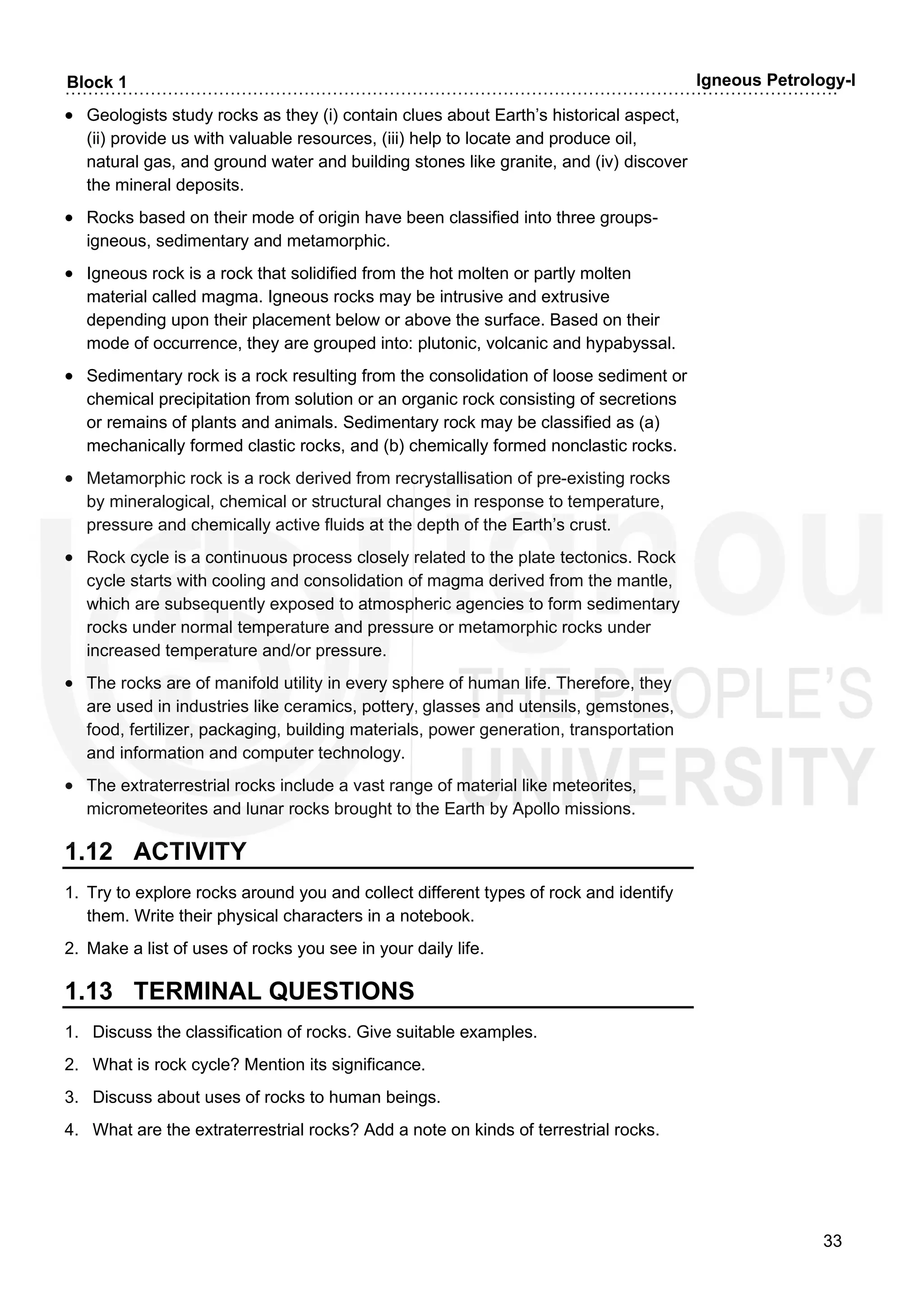 ……………………………………………………………………………………………………………………….
33
Block 1 Igneous Petrology-I
• Geologists study rocks as they (i) contain clues about Earth’s historical aspect,
(ii) provide us with valuable resources, (iii) help to locate and produce oil,
natural gas, and ground water and building stones like granite, and (iv) discover
the mineral deposits.
• Rocks based on their mode of origin have been classified into three groups-
igneous, sedimentary and metamorphic.
• Igneous rock is a rock that solidified from the hot molten or partly molten
material called magma. Igneous rocks may be intrusive and extrusive
depending upon their placement below or above the surface. Based on their
mode of occurrence, they are grouped into: plutonic, volcanic and hypabyssal.
• Sedimentary rock is a rock resulting from the consolidation of loose sediment or
chemical precipitation from solution or an organic rock consisting of secretions
or remains of plants and animals. Sedimentary rock may be classified as (a)
mechanically formed clastic rocks, and (b) chemically formed nonclastic rocks.
• Metamorphic rock is a rock derived from recrystallisation of pre-existing rocks
by mineralogical, chemical or structural changes in response to temperature,
pressure and chemically active fluids at the depth of the Earth’s crust.
• Rock cycle is a continuous process closely related to the plate tectonics. Rock
cycle starts with cooling and consolidation of magma derived from the mantle,
which are subsequently exposed to atmospheric agencies to form sedimentary
rocks under normal temperature and pressure or metamorphic rocks under
increased temperature and/or pressure.
• The rocks are of manifold utility in every sphere of human life. Therefore, they
are used in industries like ceramics, pottery, glasses and utensils, gemstones,
food, fertilizer, packaging, building materials, power generation, transportation
and information and computer technology.
• The extraterrestrial rocks include a vast range of material like meteorites,
micrometeorites and lunar rocks brought to the Earth by Apollo missions.
1.12 ACTIVITY
1. Try to explore rocks around you and collect different types of rock and identify
them. Write their physical characters in a notebook.
2. Make a list of uses of rocks you see in your daily life.
1.13 TERMINAL QUESTIONS
1. Discuss the classification of rocks. Give suitable examples.
2. What is rock cycle? Mention its significance.
3. Discuss about uses of rocks to human beings.
4. What are the extraterrestrial rocks? Add a note on kinds of terrestrial rocks.
 