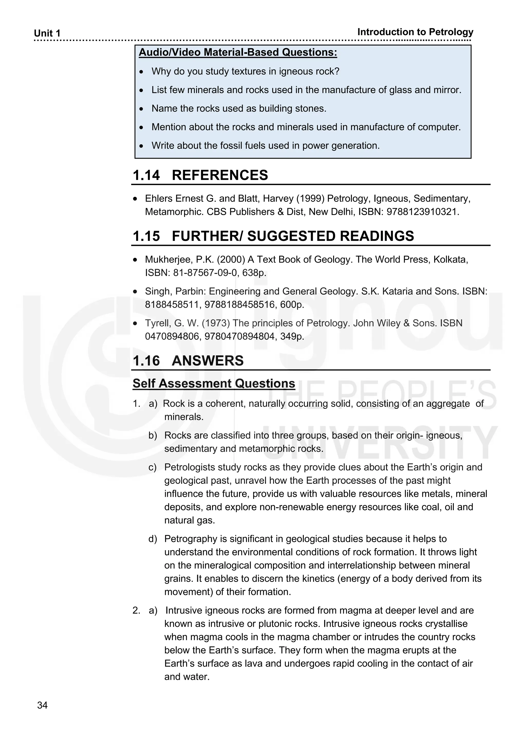……………………………………………………………………………………………….….............….….......
34
Unit 1 Introduction to Petrology
Audio/Video Material-Based Questions:
• Why do you study textures in igneous rock?
• List few minerals and rocks used in the manufacture of glass and mirror.
• Name the rocks used as building stones.
• Mention about the rocks and minerals used in manufacture of computer.
• Write about the fossil fuels used in power generation.
1.14 REFERENCES
• Ehlers Ernest G. and Blatt, Harvey (1999) Petrology, Igneous, Sedimentary,
Metamorphic. CBS Publishers & Dist, New Delhi, ISBN: 9788123910321.
1.15 FURTHER/ SUGGESTED READINGS
• Mukherjee, P.K. (2000) A Text Book of Geology. The World Press, Kolkata,
ISBN: 81-87567-09-0, 638p.
• Singh, Parbin: Engineering and General Geology. S.K. Kataria and Sons. ISBN:
8188458511, 9788188458516, 600p.
• Tyrell, G. W. (1973) The principles of Petrology. John Wiley & Sons. ISBN
0470894806, 9780470894804, 349p.
1.16 ANSWERS
Self Assessment Questions
1. a) Rock is a coherent, naturally occurring solid, consisting of an aggregate of
minerals.
b) Rocks are classified into three groups, based on their origin- igneous,
sedimentary and metamorphic rocks.
c) Petrologists study rocks as they provide clues about the Earth’s origin and
geological past, unravel how the Earth processes of the past might
influence the future, provide us with valuable resources like metals, mineral
deposits, and explore non-renewable energy resources like coal, oil and
natural gas.
d) Petrography is significant in geological studies because it helps to
understand the environmental conditions of rock formation. It throws light
on the mineralogical composition and interrelationship between mineral
grains. It enables to discern the kinetics (energy of a body derived from its
movement) of their formation.
2. a) Intrusive igneous rocks are formed from magma at deeper level and are
known as intrusive or plutonic rocks. Intrusive igneous rocks crystallise
when magma cools in the magma chamber or intrudes the country rocks
below the Earth’s surface. They form when the magma erupts at the
Earth’s surface as lava and undergoes rapid cooling in the contact of air
and water.
 