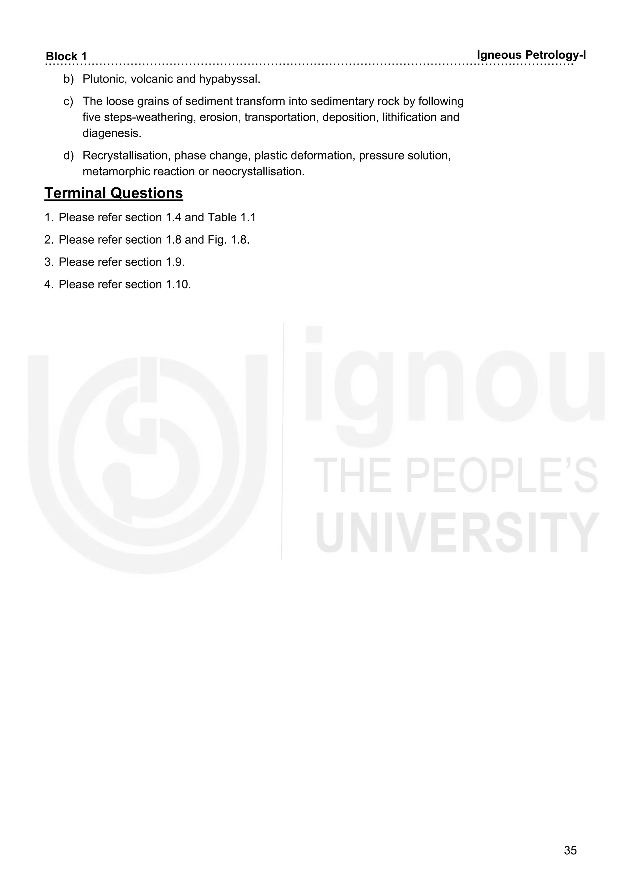 ……………………………………………………………………………………………………………………….
35
Block 1 Igneous Petrology-I
b) Plutonic, volcanic and hypabyssal.
c) The loose grains of sediment transform into sedimentary rock by following
five steps-weathering, erosion, transportation, deposition, lithification and
diagenesis.
d) Recrystallisation, phase change, plastic deformation, pressure solution,
metamorphic reaction or neocrystallisation.
Terminal Questions
1. Please refer section 1.4 and Table 1.1
2. Please refer section 1.8 and Fig. 1.8.
3. Please refer section 1.9.
4. Please refer section 1.10.
 