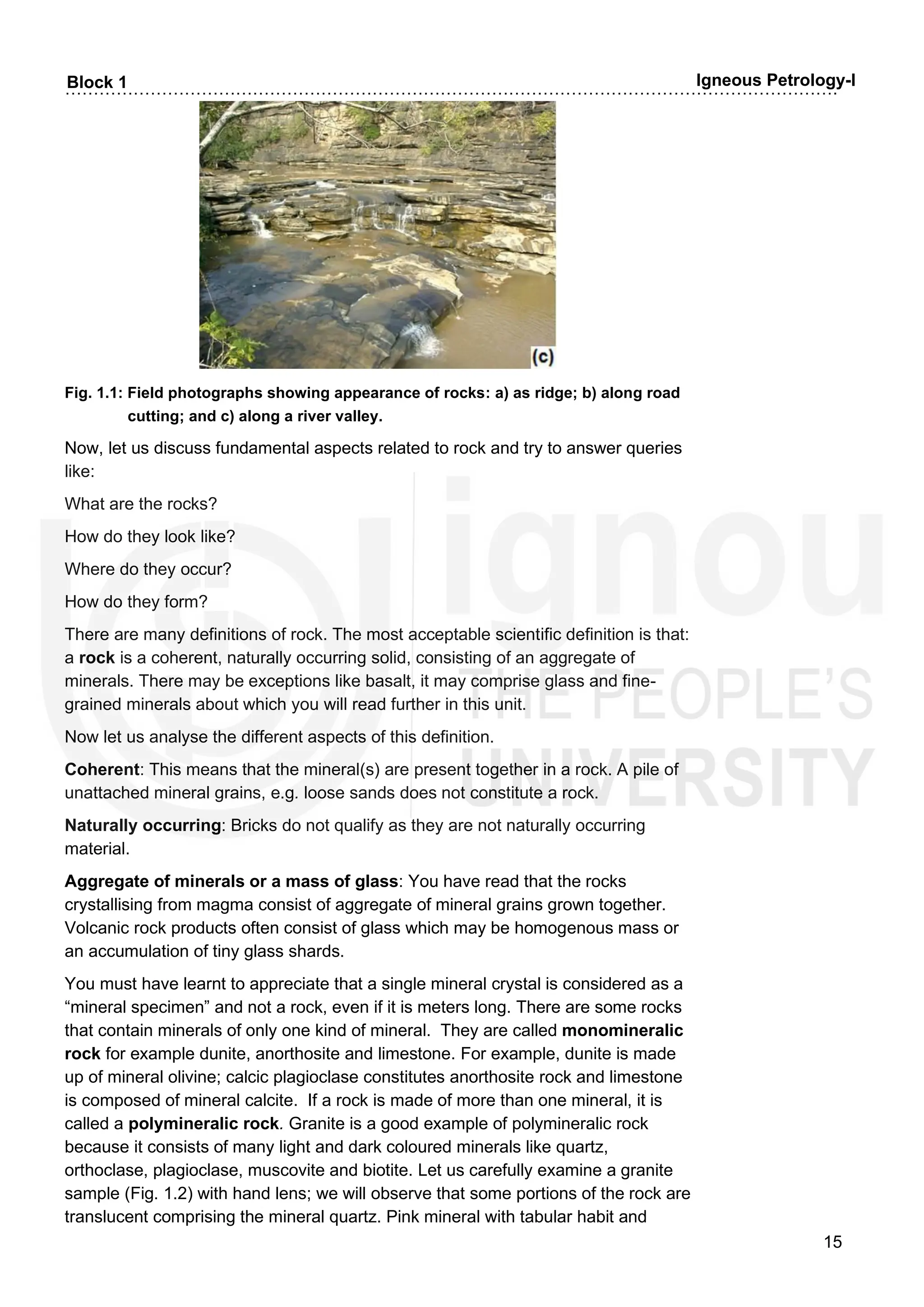 ……………………………………………………………………………………………………………………….
15
Block 1 Igneous Petrology-I
Fig. 1.1: Field photographs showing appearance of rocks: a) as ridge; b) along road
cutting; and c) along a river valley.
Now, let us discuss fundamental aspects related to rock and try to answer queries
like:
What are the rocks?
How do they look like?
Where do they occur?
How do they form?
There are many definitions of rock. The most acceptable scientific definition is that:
a rock is a coherent, naturally occurring solid, consisting of an aggregate of
minerals. There may be exceptions like basalt, it may comprise glass and fine-
grained minerals about which you will read further in this unit.
Now let us analyse the different aspects of this definition.
Coherent: This means that the mineral(s) are present together in a rock. A pile of
unattached mineral grains, e.g. loose sands does not constitute a rock.
Naturally occurring: Bricks do not qualify as they are not naturally occurring
material.
Aggregate of minerals or a mass of glass: You have read that the rocks
crystallising from magma consist of aggregate of mineral grains grown together.
Volcanic rock products often consist of glass which may be homogenous mass or
an accumulation of tiny glass shards.
You must have learnt to appreciate that a single mineral crystal is considered as a
“mineral specimen” and not a rock, even if it is meters long. There are some rocks
that contain minerals of only one kind of mineral. They are called monomineralic
rock for example dunite, anorthosite and limestone. For example, dunite is made
up of mineral olivine; calcic plagioclase constitutes anorthosite rock and limestone
is composed of mineral calcite. If a rock is made of more than one mineral, it is
called a polymineralic rock. Granite is a good example of polymineralic rock
because it consists of many light and dark coloured minerals like quartz,
orthoclase, plagioclase, muscovite and biotite. Let us carefully examine a granite
sample (Fig. 1.2) with hand lens; we will observe that some portions of the rock are
translucent comprising the mineral quartz. Pink mineral with tabular habit and
 