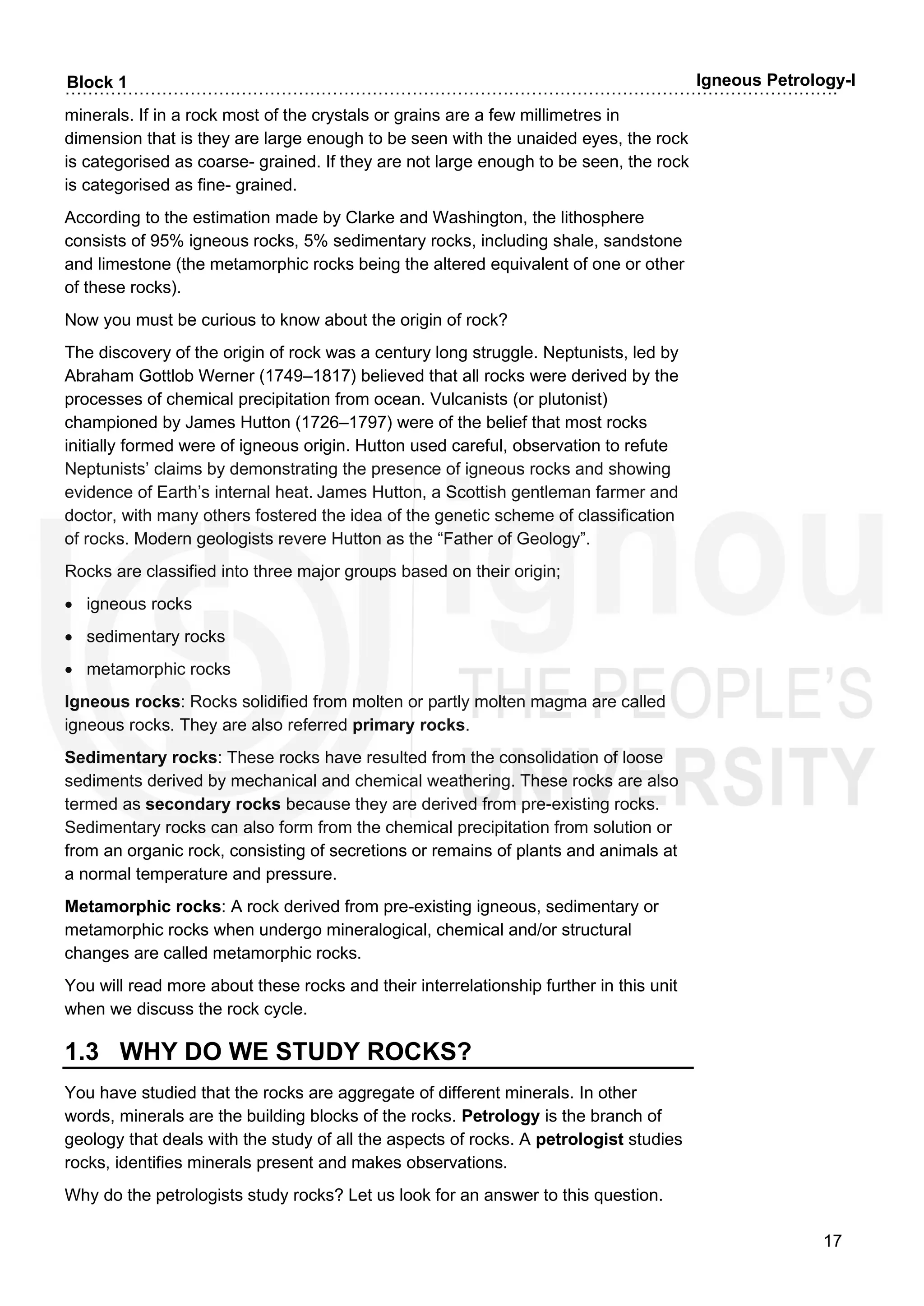 ……………………………………………………………………………………………………………………….
17
Block 1 Igneous Petrology-I
minerals. If in a rock most of the crystals or grains are a few millimetres in
dimension that is they are large enough to be seen with the unaided eyes, the rock
is categorised as coarse- grained. If they are not large enough to be seen, the rock
is categorised as fine- grained.
According to the estimation made by Clarke and Washington, the lithosphere
consists of 95% igneous rocks, 5% sedimentary rocks, including shale, sandstone
and limestone (the metamorphic rocks being the altered equivalent of one or other
of these rocks).
Now you must be curious to know about the origin of rock?
The discovery of the origin of rock was a century long struggle. Neptunists, led by
Abraham Gottlob Werner (1749–1817) believed that all rocks were derived by the
processes of chemical precipitation from ocean. Vulcanists (or plutonist)
championed by James Hutton (1726–1797) were of the belief that most rocks
initially formed were of igneous origin. Hutton used careful, observation to refute
Neptunists’ claims by demonstrating the presence of igneous rocks and showing
evidence of Earth’s internal heat. James Hutton, a Scottish gentleman farmer and
doctor, with many others fostered the idea of the genetic scheme of classification
of rocks. Modern geologists revere Hutton as the “Father of Geology”.
Rocks are classified into three major groups based on their origin;
• igneous rocks
• sedimentary rocks
• metamorphic rocks
Igneous rocks: Rocks solidified from molten or partly molten magma are called
igneous rocks. They are also referred primary rocks.
Sedimentary rocks: These rocks have resulted from the consolidation of loose
sediments derived by mechanical and chemical weathering. These rocks are also
termed as secondary rocks because they are derived from pre-existing rocks.
Sedimentary rocks can also form from the chemical precipitation from solution or
from an organic rock, consisting of secretions or remains of plants and animals at
a normal temperature and pressure.
Metamorphic rocks: A rock derived from pre-existing igneous, sedimentary or
metamorphic rocks when undergo mineralogical, chemical and/or structural
changes are called metamorphic rocks.
You will read more about these rocks and their interrelationship further in this unit
when we discuss the rock cycle.
1.3 WHY DO WE STUDY ROCKS?
You have studied that the rocks are aggregate of different minerals. In other
words, minerals are the building blocks of the rocks. Petrology is the branch of
geology that deals with the study of all the aspects of rocks. A petrologist studies
rocks, identifies minerals present and makes observations.
Why do the petrologists study rocks? Let us look for an answer to this question.
 