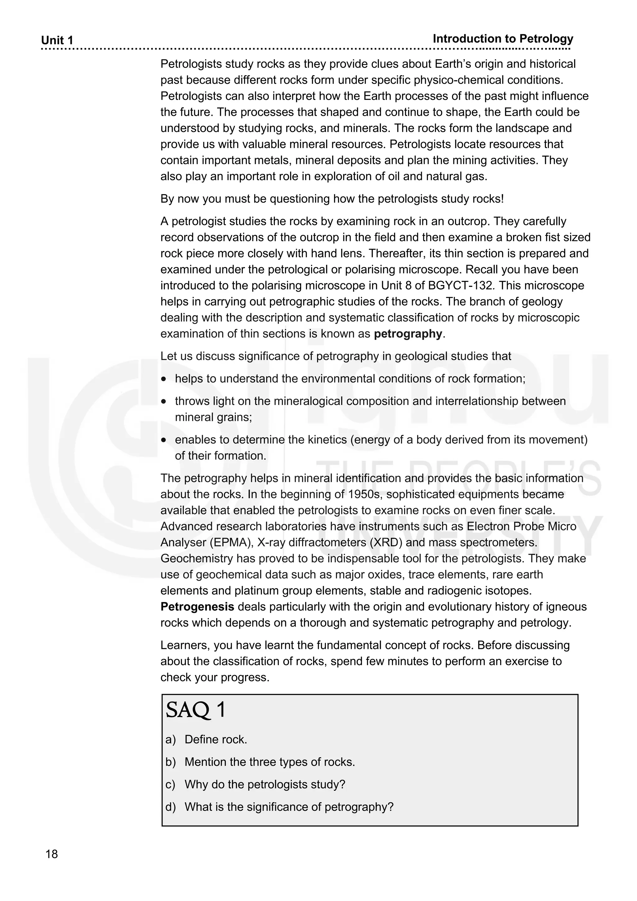 ……………………………………………………………………………………………….….............….….......
18
Unit 1 Introduction to Petrology
Petrologists study rocks as they provide clues about Earth’s origin and historical
past because different rocks form under specific physico-chemical conditions.
Petrologists can also interpret how the Earth processes of the past might influence
the future. The processes that shaped and continue to shape, the Earth could be
understood by studying rocks, and minerals. The rocks form the landscape and
provide us with valuable mineral resources. Petrologists locate resources that
contain important metals, mineral deposits and plan the mining activities. They
also play an important role in exploration of oil and natural gas.
By now you must be questioning how the petrologists study rocks!
A petrologist studies the rocks by examining rock in an outcrop. They carefully
record observations of the outcrop in the field and then examine a broken fist sized
rock piece more closely with hand lens. Thereafter, its thin section is prepared and
examined under the petrological or polarising microscope. Recall you have been
introduced to the polarising microscope in Unit 8 of BGYCT-132. This microscope
helps in carrying out petrographic studies of the rocks. The branch of geology
dealing with the description and systematic classification of rocks by microscopic
examination of thin sections is known as petrography.
Let us discuss significance of petrography in geological studies that
• helps to understand the environmental conditions of rock formation;
• throws light on the mineralogical composition and interrelationship between
mineral grains;
• enables to determine the kinetics (energy of a body derived from its movement)
of their formation.
The petrography helps in mineral identification and provides the basic information
about the rocks. In the beginning of 1950s, sophisticated equipments became
available that enabled the petrologists to examine rocks on even finer scale.
Advanced research laboratories have instruments such as Electron Probe Micro
Analyser (EPMA), X-ray diffractometers (XRD) and mass spectrometers.
Geochemistry has proved to be indispensable tool for the petrologists. They make
use of geochemical data such as major oxides, trace elements, rare earth
elements and platinum group elements, stable and radiogenic isotopes.
Petrogenesis deals particularly with the origin and evolutionary history of igneous
rocks which depends on a thorough and systematic petrography and petrology.
Learners, you have learnt the fundamental concept of rocks. Before discussing
about the classification of rocks, spend few minutes to perform an exercise to
check your progress.
SAQ 1
a) Define rock.
b) Mention the three types of rocks.
c) Why do the petrologists study?
d) What is the significance of petrography?
 