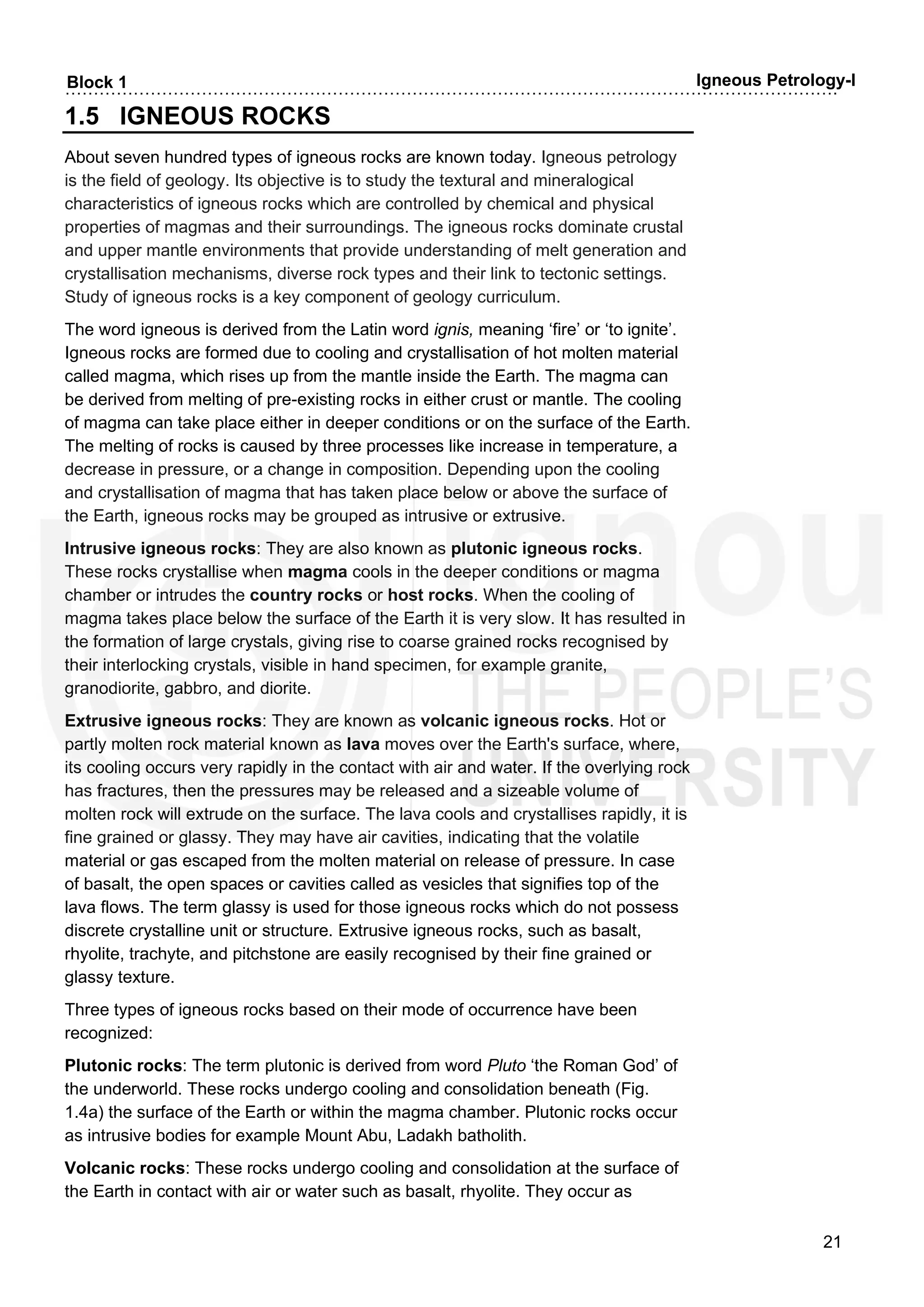 ……………………………………………………………………………………………………………………….
21
Block 1 Igneous Petrology-I
1.5 IGNEOUS ROCKS
About seven hundred types of igneous rocks are known today. Igneous petrology
is the field of geology. Its objective is to study the textural and mineralogical
characteristics of igneous rocks which are controlled by chemical and physical
properties of magmas and their surroundings. The igneous rocks dominate crustal
and upper mantle environments that provide understanding of melt generation and
crystallisation mechanisms, diverse rock types and their link to tectonic settings.
Study of igneous rocks is a key component of geology curriculum.
The word igneous is derived from the Latin word ignis, meaning ‘fire’ or ‘to ignite’.
Igneous rocks are formed due to cooling and crystallisation of hot molten material
called magma, which rises up from the mantle inside the Earth. The magma can
be derived from melting of pre-existing rocks in either crust or mantle. The cooling
of magma can take place either in deeper conditions or on the surface of the Earth.
The melting of rocks is caused by three processes like increase in temperature, a
decrease in pressure, or a change in composition. Depending upon the cooling
and crystallisation of magma that has taken place below or above the surface of
the Earth, igneous rocks may be grouped as intrusive or extrusive.
Intrusive igneous rocks: They are also known as plutonic igneous rocks.
These rocks crystallise when magma cools in the deeper conditions or magma
chamber or intrudes the country rocks or host rocks. When the cooling of
magma takes place below the surface of the Earth it is very slow. It has resulted in
the formation of large crystals, giving rise to coarse grained rocks recognised by
their interlocking crystals, visible in hand specimen, for example granite,
granodiorite, gabbro, and diorite.
Extrusive igneous rocks: They are known as volcanic igneous rocks. Hot or
partly molten rock material known as lava moves over the Earth's surface, where,
its cooling occurs very rapidly in the contact with air and water. If the overlying rock
has fractures, then the pressures may be released and a sizeable volume of
molten rock will extrude on the surface. The lava cools and crystallises rapidly, it is
fine grained or glassy. They may have air cavities, indicating that the volatile
material or gas escaped from the molten material on release of pressure. In case
of basalt, the open spaces or cavities called as vesicles that signifies top of the
lava flows. The term glassy is used for those igneous rocks which do not possess
discrete crystalline unit or structure. Extrusive igneous rocks, such as basalt,
rhyolite, trachyte, and pitchstone are easily recognised by their fine grained or
glassy texture.
Three types of igneous rocks based on their mode of occurrence have been
recognized:
Plutonic rocks: The term plutonic is derived from word Pluto ‘the Roman God’ of
the underworld. These rocks undergo cooling and consolidation beneath (Fig.
1.4a) the surface of the Earth or within the magma chamber. Plutonic rocks occur
as intrusive bodies for example Mount Abu, Ladakh batholith.
Volcanic rocks: These rocks undergo cooling and consolidation at the surface of
the Earth in contact with air or water such as basalt, rhyolite. They occur as
 