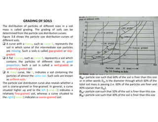 GRADING OF SOILS
The distribution of particles of different sizes in a soil
mass is called grading. The grading of soils can be
determined from the particle size distribution curves.
Figure 3.8 shows the particle size distribution curves of
different soils.
 A curve with a hump, such as curve A, represents the
soil in which some of the intermediate size particles
are missing. Such a soils is called gap-graded or skip-
graded.
 A flat S-curve, such as curve B, represents a soil which
contains the particles of different sizes in good
proportion. Such a soil is called a well-graded or
uniformly graded soil.
 A steep curve, like C, indicates a soil containing the
particles of almost the same size. Such soils are known
as uniform soils.
The particle size distribution curve also reveals whether a
soil is coarse-grained or fine-grained. In general, a curve
situated higher up and to the left (curve D) indicates a
relatively fine-grained soil, whereas a curve situated to
the right (curve E) indicates a coarse-grained soil.
D60= particle size such that 60% of the soil is finer than this size
or in other words D60 is the diameter through which 60% of the
total soil mass is passing (i.e. 60% of the particles are finer and
40% coarser than D60).
D10= particle size such that 10% of the soil is finer than this size.
D30= particle size such that 30% of the soil is finer than this size
 