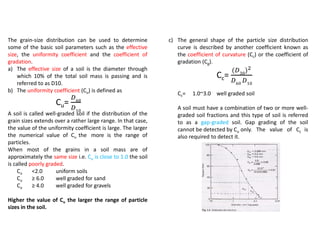The grain-size distribution can be used to determine
some of the basic soil parameters such as the effective
size, the uniformity coefficient and the coefficient of
gradation.
a) The effective size of a soil is the diameter through
which 10% of the total soil mass is passing and is
referred to as D10.
b) The uniformity coefficient (Cu) is defined as
Cu=
A soil is called well-graded soil if the distribution of the
grain sizes extends over a rather large range. In that case,
the value of the uniformity coefficient is large. The larger
the numerical value of Cu the more is the range of
particles.
When most of the grains in a soil mass are of
approximately the same size i.e. Cu is close to 1.0 the soil
is called poorly graded.
Cu <2.0 uniform soils
Cu ≥ 6.0 well graded for sand
Cu ≥ 4.0 well graded for gravels
Higher the value of Cu the larger the range of particle
sizes in the soil.
c) The general shape of the particle size distribution
curve is described by another coefficient known as
the coefficient of curvature (Cc) or the coefficient of
gradation (Cg).
Cc=
( )
Cc= 1.0~3.0 well graded soil
A soil must have a combination of two or more well-
graded soil fractions and this type of soil is referred
to as a gap-graded soil. Gap grading of the soil
cannot be detected by Cu only. The value of Cc is
also required to detect it.
 