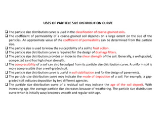 USES OF PARTICLE SIZE DISTRIBUTION CURVE
 The particle size distribution curve is used in the classification of coarse-grained soils.
 The coefficient of permeability of a coarse-grained soil depends on a large extent on the size of the
particles. An approximate value of the coefficient of permeability can be determined from the particle
size.
 The particle size is used to know the susceptibility of a soil to frost action.
 The particle size distribution curve is required for the design of drainage filters.
 The particle size distribution provides an index to the shear strength of the soil. Generally, a well-graded,
compacted sand has high shear strength.
 The compressibility of a soil can also be judged from its particle size distribution curve. A uniform soil is
more compressible than a well-graded soil.
 The particle size distribution curve is useful in soil stabilization and for the design of pavements.
 The particle size distribution curve may indicate the mode of deposition of a soil. For example, a gap-
graded soil indicates deposition by two different agencies.
 The particle size distribution curve of a residual soil may indicate the age of the soil deposit. With
increasing age, the average particle size decreases because of weathering. The particle size distribution
curve which is initially wavy becomes smooth and regular with age.
 