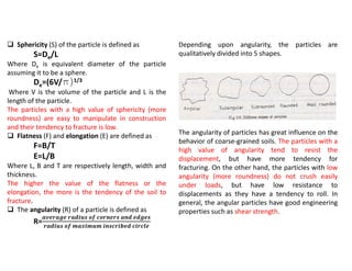  Sphericity (S) of the particle is defined as
S=De/L
Where De is equivalent diameter of the particle
assuming it to be a sphere.
De=(6V/p)1/3
Where V is the volume of the particle and L is the
length of the particle.
The particles with a high value of sphericity (more
roundness) are easy to manipulate in construction
and their tendency to fracture is low.
 Flatness (F) and elongation (E) are defined as
F=B/T
E=L/B
Where L, B and T are respectively length, width and
thickness.
The higher the value of the flatness or the
elongation, the more is the tendency of the soil to
fracture.
 The angularity (R) of a particle is defined as
R=
𝒂𝒗𝒆𝒓𝒂𝒈𝒆 𝒓𝒂𝒅𝒊𝒖𝒔 𝒐𝒇 𝒄𝒐𝒓𝒏𝒆𝒓𝒔 𝒂𝒏𝒅 𝒆𝒅𝒈𝒆𝒔
𝒓𝒂𝒅𝒊𝒖𝒔 𝒐𝒇 𝒎𝒂𝒙𝒊𝒎𝒖𝒎 𝒊𝒏𝒔𝒄𝒓𝒊𝒃𝒆𝒅 𝒄𝒊𝒓𝒄𝒍𝒆
Depending upon angularity, the particles are
qualitatively divided into 5 shapes.
The angularity of particles has great influence on the
behavior of coarse-grained soils. The particles with a
high value of angularity tend to resist the
displacement, but have more tendency for
fracturing. On the other hand, the particles with low
angularity (more roundness) do not crush easily
under loads, but have low resistance to
displacements as they have a tendency to roll. In
general, the angular particles have good engineering
properties such as shear strength.
 