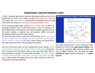 In 1911, a Swedish agricultural engineer Atterberg mentioned that a fine-
grained soil can exist in four states, namely, liquid, plastic, semi-solid or
solid state. The water contents at which the soil changes from one state
to the other are known as consistency limits or Atterberg’s limits.
CONSISTENCY LIMIT/ATTERBERG’S LIMIT
The water content alone is not an adequate index
property of a soil. At the same water content, one
soil may be relatively soft, whereas another soil
may be hard. However, the soils with the same
consistency limits behave somewhat in a similar
manner.
A soil containing high water content is in a liquid state. It offers no
shearing resistance and can flow like liquids. It has no resistance to
shear deformation and, therefore, the shear strength is equal to zero. As
the water content is reduced, the soil becomes stiffer and starts
developing resistance to shear deformation.
At some particular water content, the soil becomes plastic. The water
content at which the soil changes from the liquid state to the plastic
state is known as liquid limit (LL, wl). In other words, the liquid limit is
the water content at which the soil ceases to be liquid.
The soil in the plastic state can be moulded into various shapes. As the
water content is reduced, the plasticity of the soil decreases. Ultimately,
the soil passes from the plastic state to the semi-solid state when it
stops behaving as a plastic. It cracks when moulded. The water content
at which the soil becomes semi-solid is known as the plastic limit (PL,
wp). In other words, the plastic limit is the water content at which the
soil just fails to behave plastically.
 