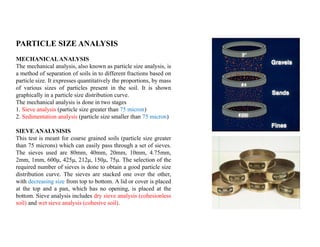 PARTICLE SIZE ANALYSIS
MECHANICALANALYSIS
The mechanical analysis, also known as particle size analysis, is
a method of separation of soils in to different fractions based on
particle size. It expresses quantitatively the proportions, by mass
of various sizes of particles present in the soil. It is shown
graphically in a particle size distribution curve.
The mechanical analysis is done in two stages
1. Sieve analysis (particle size greater than 75 micron)
2. Sedimentation analysis (particle size smaller than 75 micron)
SIEVE ANALYSISIS
This test is meant for coarse grained soils (particle size greater
than 75 microns) which can easily pass through a set of sieves.
The sieves used are 80mm, 40mm, 20mm, 10mm, 4.75mm,
2mm, 1mm, 600μ, 425μ, 212μ, 150μ, 75μ. The selection of the
required number of sieves is done to obtain a good particle size
distribution curve. The sieves are stacked one over the other,
with decreasing size from top to bottom. A lid or cover is placed
at the top and a pan, which has no opening, is placed at the
bottom. Sieve analysis includes dry sieve analysis (cohesionless
soil) and wet sieve analysis (cohesive soil).
 
