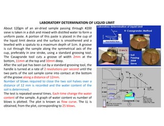 LABORATORY DETERMINATION OF LIQUID LIMIT
About 120gm of an air-dried sample passing through #200
sieve is taken in a dish and mixed with distilled water to form a
uniform paste. A portion of this paste is placed in the cup of
the liquid limit device and the surface is smoothened and a
levelled with a spatula to a maximum depth of 1cm. A groove
is cut through the sample along the symmetrical axis of the
cup, preferably in one stroke, using a standard grooving tool.
The Casagrande tool cuts a groove of width 2mm at the
bottom, 11mm at the top and 10mm deep.
After the soil pat has been cut by a standard grooving tool, the
handle is turned at a rate of 2 revolutions per second until the
two parts of the soil sample come into contact at the bottom
of the groove along a distance of 12mm.
Number of blows required to close the two soil halves over a
distance of 12 mm is recorded and the water content of the
soil is determined.
The test is repeated several times. Each time change the water
content of the sample. A graph of water content vs number of
blows is plotted. The plot is known as flow curve. The LL is
obtained, from the plot, corresponding to 25 blows.
 
