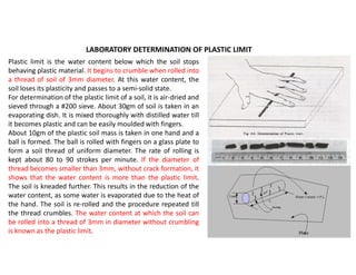 LABORATORY DETERMINATION OF PLASTIC LIMIT
Plastic limit is the water content below which the soil stops
behaving plastic material. It begins to crumble when rolled into
a thread of soil of 3mm diameter. At this water content, the
soil loses its plasticity and passes to a semi-solid state.
For determination of the plastic limit of a soil, it is air-dried and
sieved through a #200 sieve. About 30gm of soil is taken in an
evaporating dish. It is mixed thoroughly with distilled water till
it becomes plastic and can be easily moulded with fingers.
About 10gm of the plastic soil mass is taken in one hand and a
ball is formed. The ball is rolled with fingers on a glass plate to
form a soil thread of uniform diameter. The rate of rolling is
kept about 80 to 90 strokes per minute. If the diameter of
thread becomes smaller than 3mm, without crack formation, it
shows that the water content is more than the plastic limit.
The soil is kneaded further. This results in the reduction of the
water content, as some water is evaporated due to the heat of
the hand. The soil is re-rolled and the procedure repeated till
the thread crumbles. The water content at which the soil can
be rolled into a thread of 3mm in diameter without crumbling
is known as the plastic limit.
 