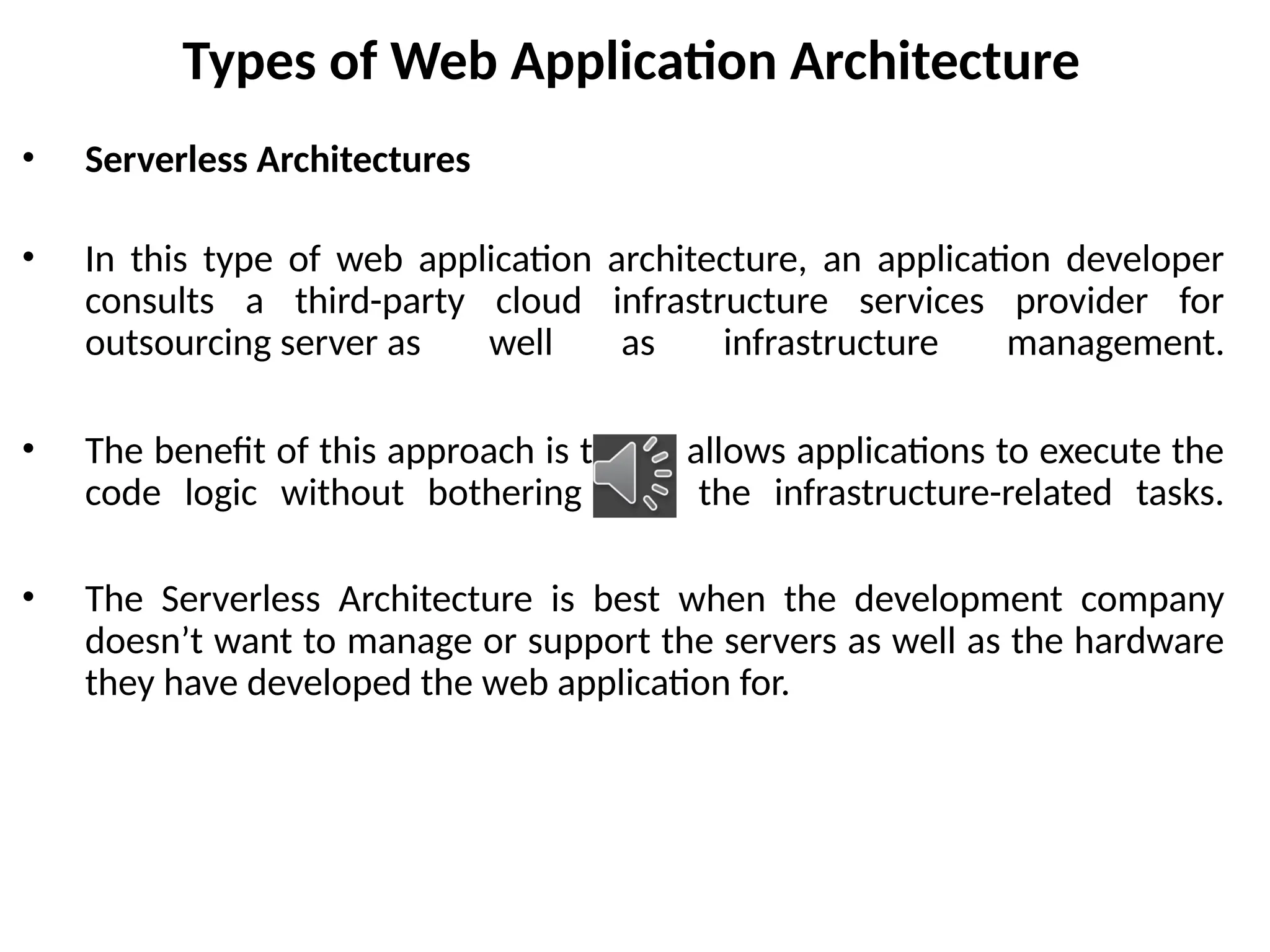 Types of Web Application Architecture
• Serverless Architectures
• In this type of web application architecture, an application developer
consults a third-party cloud infrastructure services provider for
outsourcing server as well as infrastructure management.
• The benefit of this approach is that it allows applications to execute the
code logic without bothering with the infrastructure-related tasks.
• The Serverless Architecture is best when the development company
doesn’t want to manage or support the servers as well as the hardware
they have developed the web application for.
 
