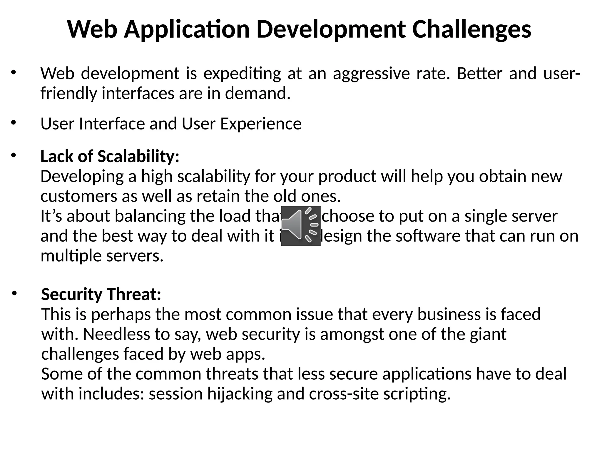 Web Application Development Challenges
• Web development is expediting at an aggressive rate. Better and user-
friendly interfaces are in demand.
• User Interface and User Experience
• Lack of Scalability:
Developing a high scalability for your product will help you obtain new
customers as well as retain the old ones.
It’s about balancing the load that you choose to put on a single server
and the best way to deal with it is to design the software that can run on
multiple servers.
• Security Threat:
This is perhaps the most common issue that every business is faced
with. Needless to say, web security is amongst one of the giant
challenges faced by web apps.
Some of the common threats that less secure applications have to deal
with includes: session hijacking and cross-site scripting.
 