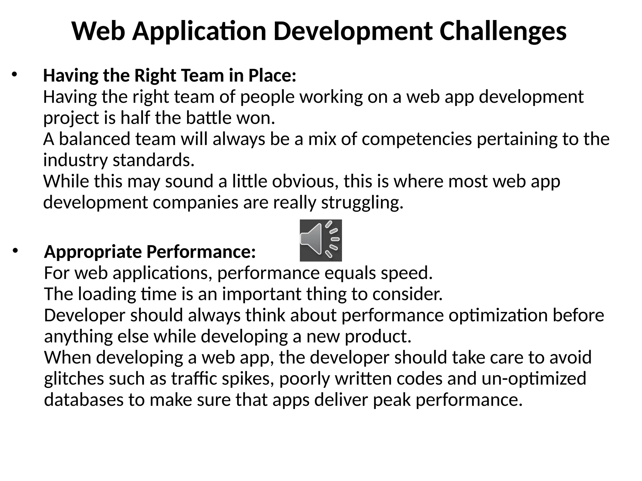 Web Application Development Challenges
• Having the Right Team in Place:
Having the right team of people working on a web app development
project is half the battle won.
A balanced team will always be a mix of competencies pertaining to the
industry standards.
While this may sound a little obvious, this is where most web app
development companies are really struggling.
• Appropriate Performance:
For web applications, performance equals speed.
The loading time is an important thing to consider.
Developer should always think about performance optimization before
anything else while developing a new product.
When developing a web app, the developer should take care to avoid
glitches such as traffic spikes, poorly written codes and un-optimized
databases to make sure that apps deliver peak performance.
 