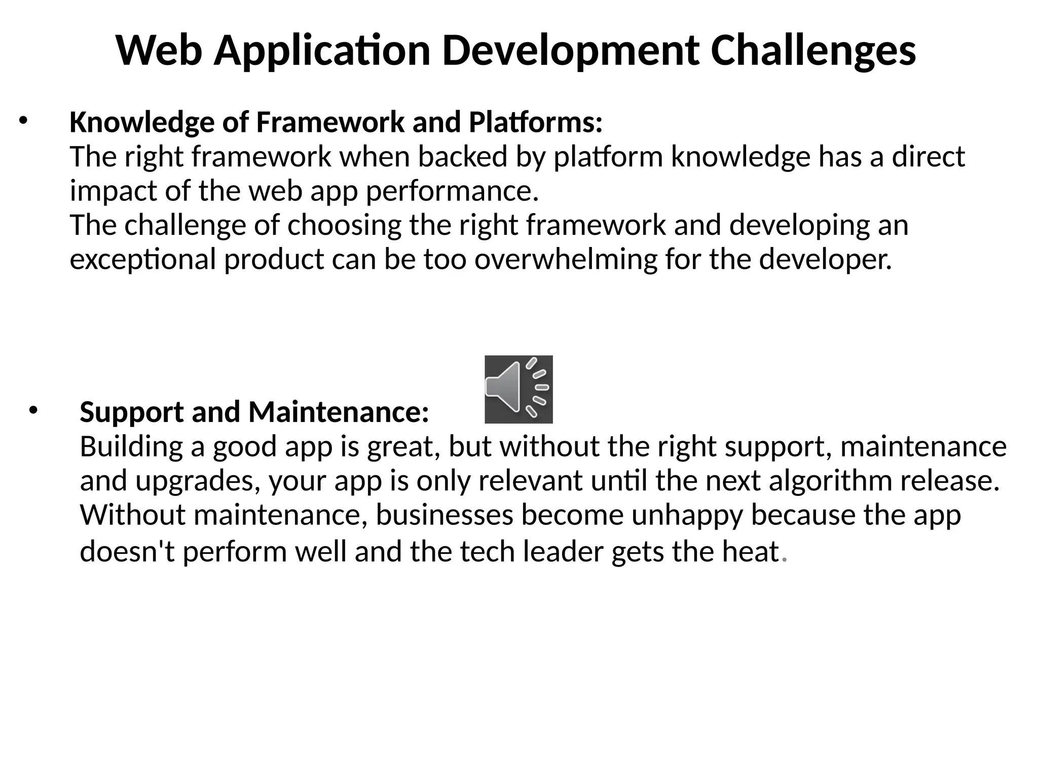 Web Application Development Challenges
• Knowledge of Framework and Platforms:
The right framework when backed by platform knowledge has a direct
impact of the web app performance.
The challenge of choosing the right framework and developing an
exceptional product can be too overwhelming for the developer.
• Support and Maintenance:
Building a good app is great, but without the right support, maintenance
and upgrades, your app is only relevant until the next algorithm release.
Without maintenance, businesses become unhappy because the app
doesn't perform well and the tech leader gets the heat.
 