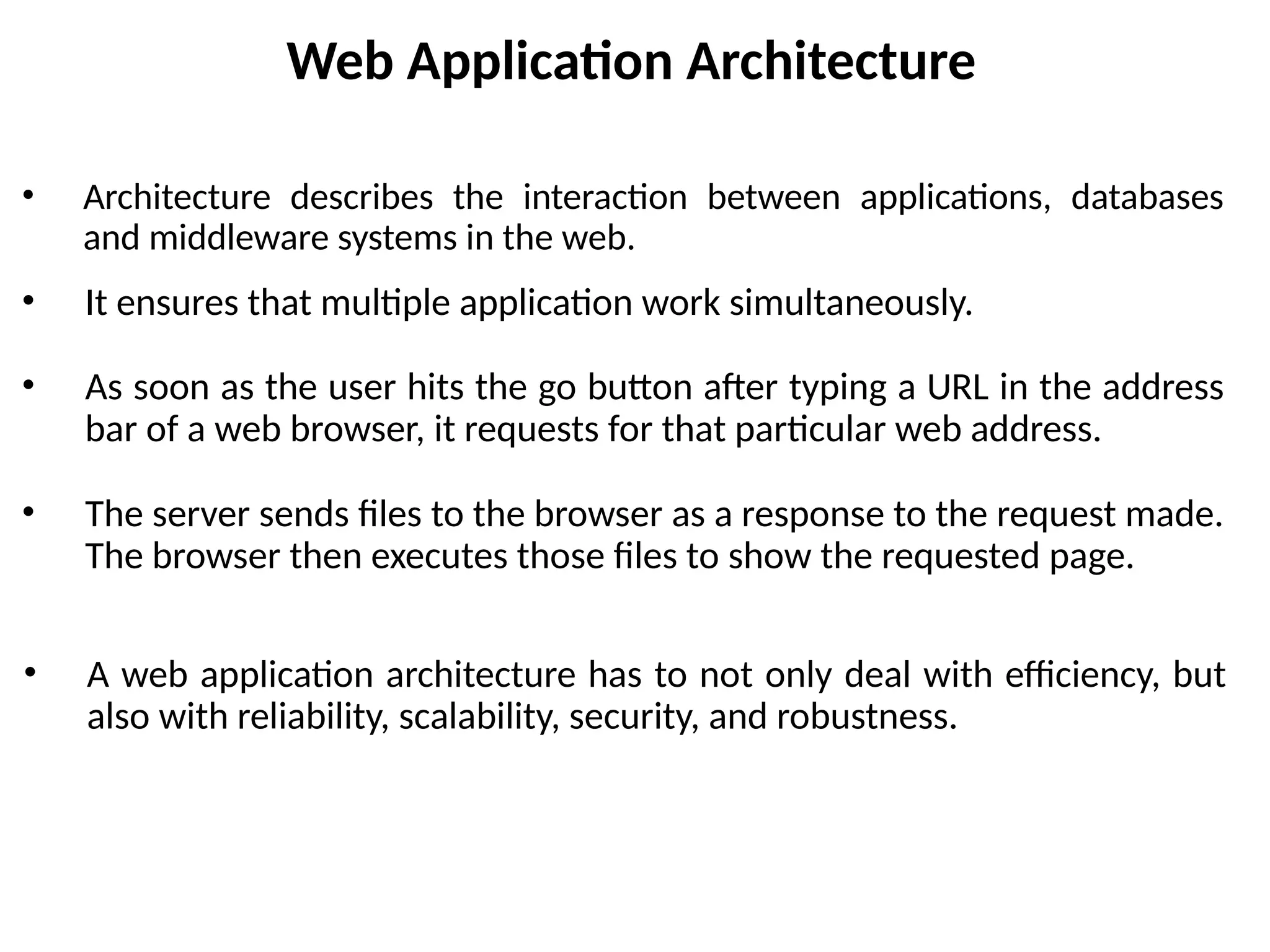 Web Application Architecture
• Architecture describes the interaction between applications, databases
and middleware systems in the web.
• It ensures that multiple application work simultaneously.
• As soon as the user hits the go button after typing a URL in the address
bar of a web browser, it requests for that particular web address.
• The server sends files to the browser as a response to the request made.
The browser then executes those files to show the requested page.
• A web application architecture has to not only deal with efficiency, but
also with reliability, scalability, security, and robustness.
 