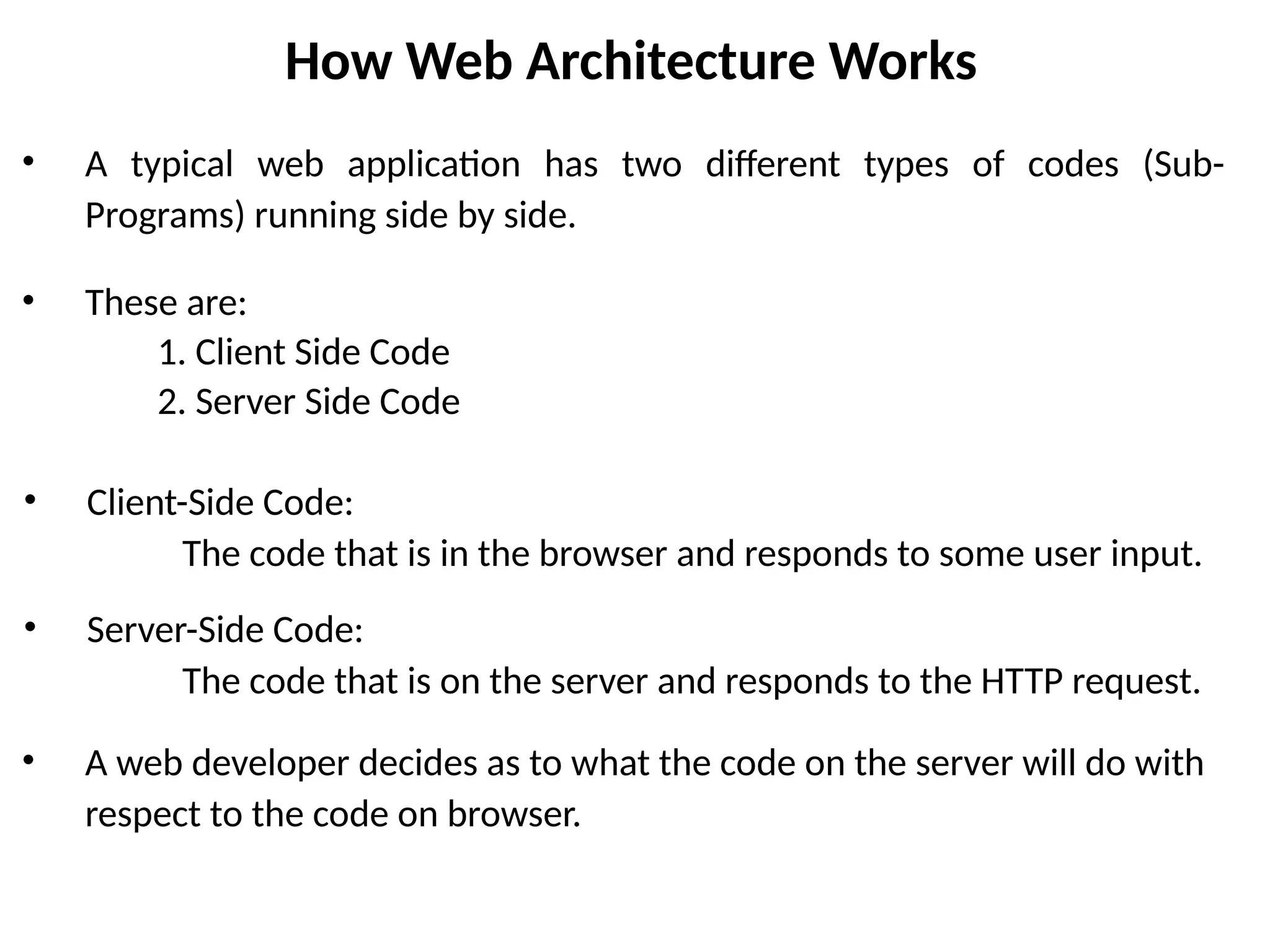 How Web Architecture Works
• A typical web application has two different types of codes (Sub-
Programs) running side by side.
• These are:
1. Client Side Code
2. Server Side Code
• Client-Side Code:
The code that is in the browser and responds to some user input.
• Server-Side Code:
The code that is on the server and responds to the HTTP request.
• A web developer decides as to what the code on the server will do with
respect to the code on browser.
 