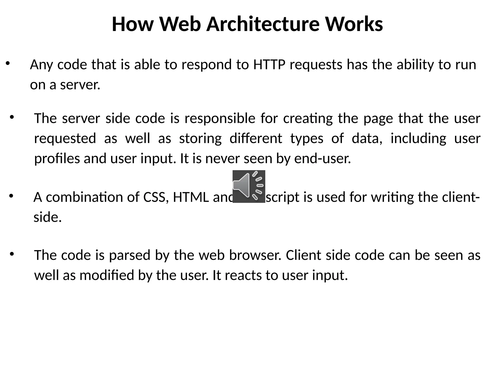 How Web Architecture Works
• Any code that is able to respond to HTTP requests has the ability to run
on a server.
• A combination of CSS, HTML and Javascript is used for writing the client-
side.
• The server side code is responsible for creating the page that the user
requested as well as storing different types of data, including user
profiles and user input. It is never seen by end-user.
• The code is parsed by the web browser. Client side code can be seen as
well as modified by the user. It reacts to user input.
 