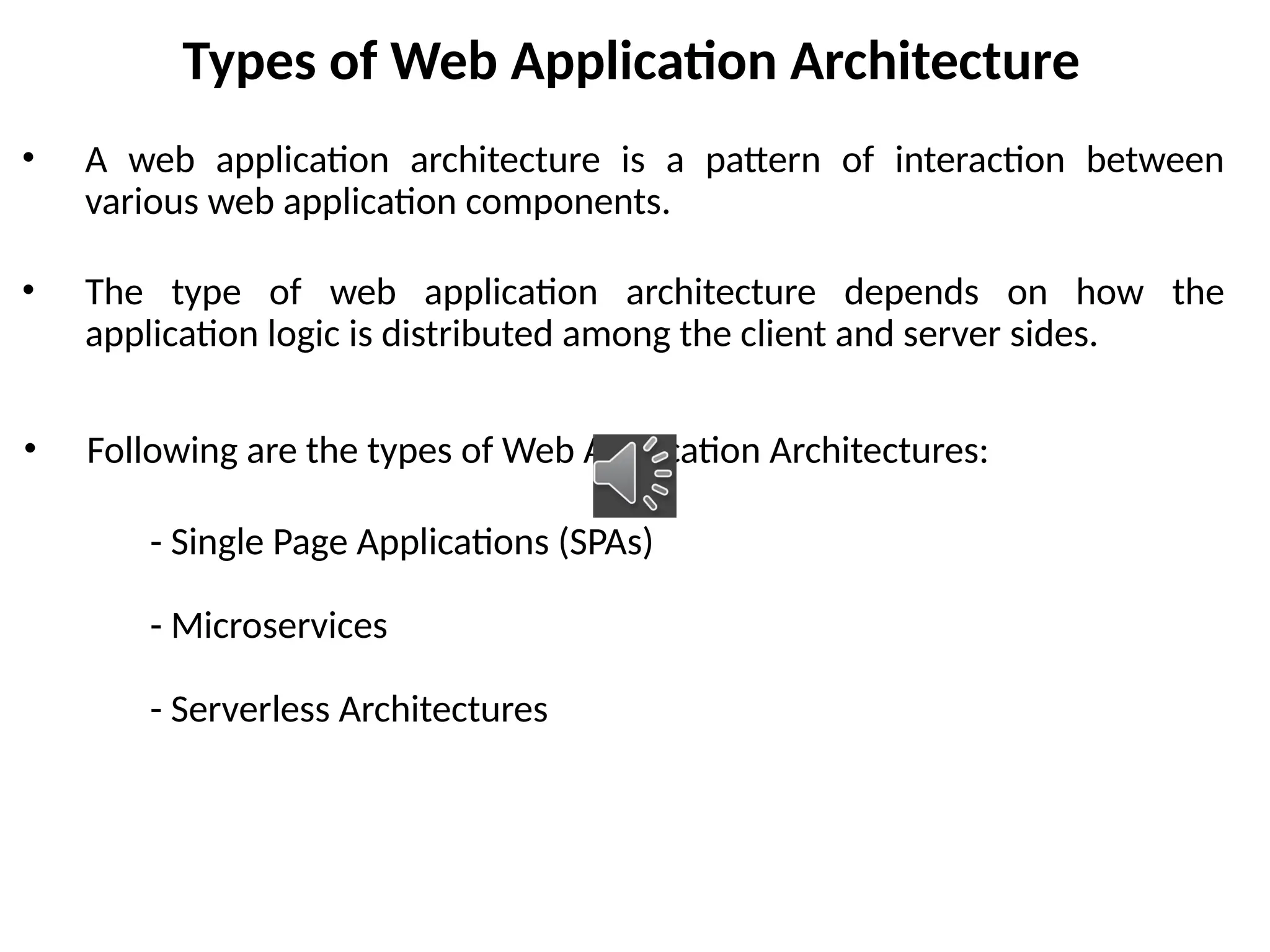 Types of Web Application Architecture
• A web application architecture is a pattern of interaction between
various web application components.
• The type of web application architecture depends on how the
application logic is distributed among the client and server sides.
• Following are the types of Web Application Architectures:
- Single Page Applications (SPAs)
- Microservices
- Serverless Architectures
 
