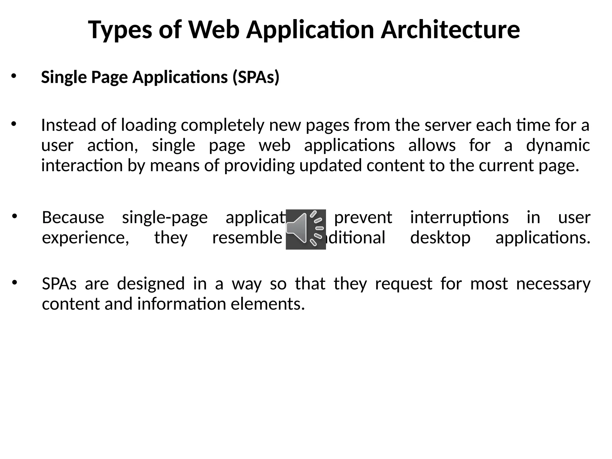 Types of Web Application Architecture
• Single Page Applications (SPAs)
• Instead of loading completely new pages from the server each time for a
user action, single page web applications allows for a dynamic
interaction by means of providing updated content to the current page.
• Because single-page applications prevent interruptions in user
experience, they resemble traditional desktop applications.
• SPAs are designed in a way so that they request for most necessary
content and information elements.
 