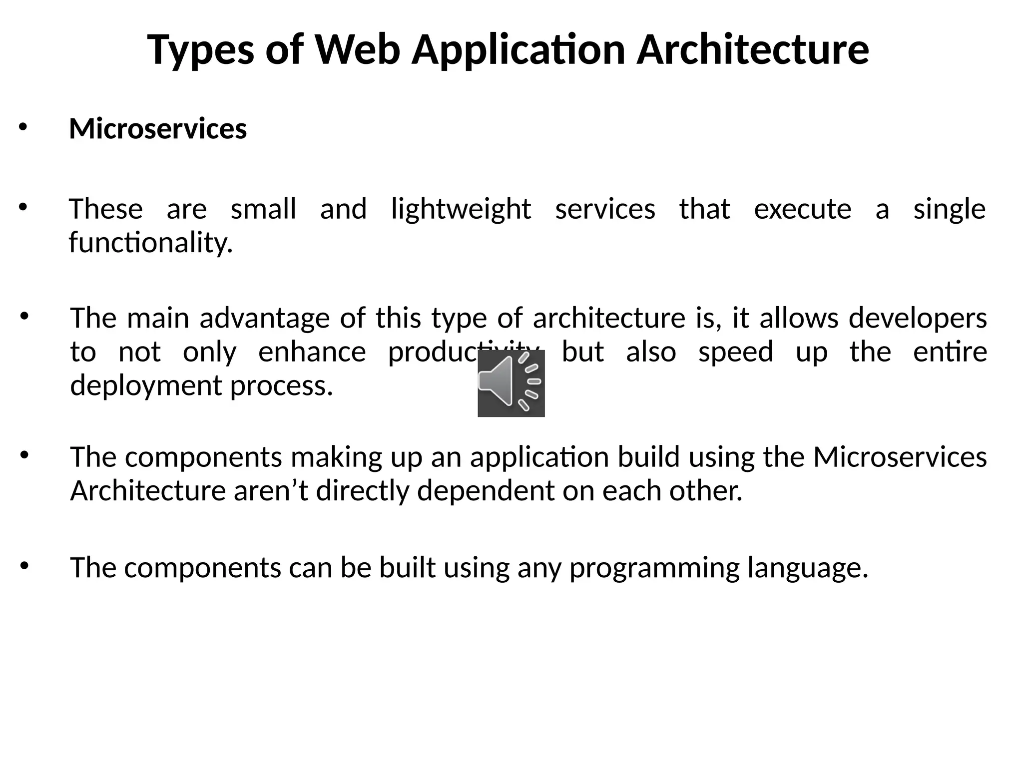 Types of Web Application Architecture
• Microservices
• These are small and lightweight services that execute a single
functionality.
• The main advantage of this type of architecture is, it allows developers
to not only enhance productivity but also speed up the entire
deployment process.
• The components making up an application build using the Microservices
Architecture aren’t directly dependent on each other.
• The components can be built using any programming language.
 