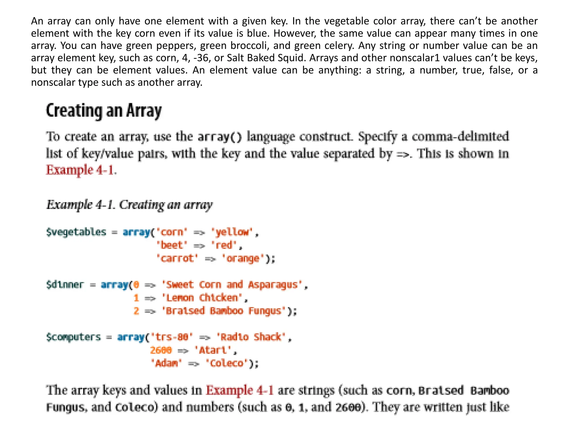 An array can only have one element with a given key. In the vegetable color array, there can’t be another
element with the key corn even if its value is blue. However, the same value can appear many times in one
array. You can have green peppers, green broccoli, and green celery. Any string or number value can be an
array element key, such as corn, 4, -36, or Salt Baked Squid. Arrays and other nonscalar1 values can’t be keys,
but they can be element values. An element value can be anything: a string, a number, true, false, or a
nonscalar type such as another array.
 