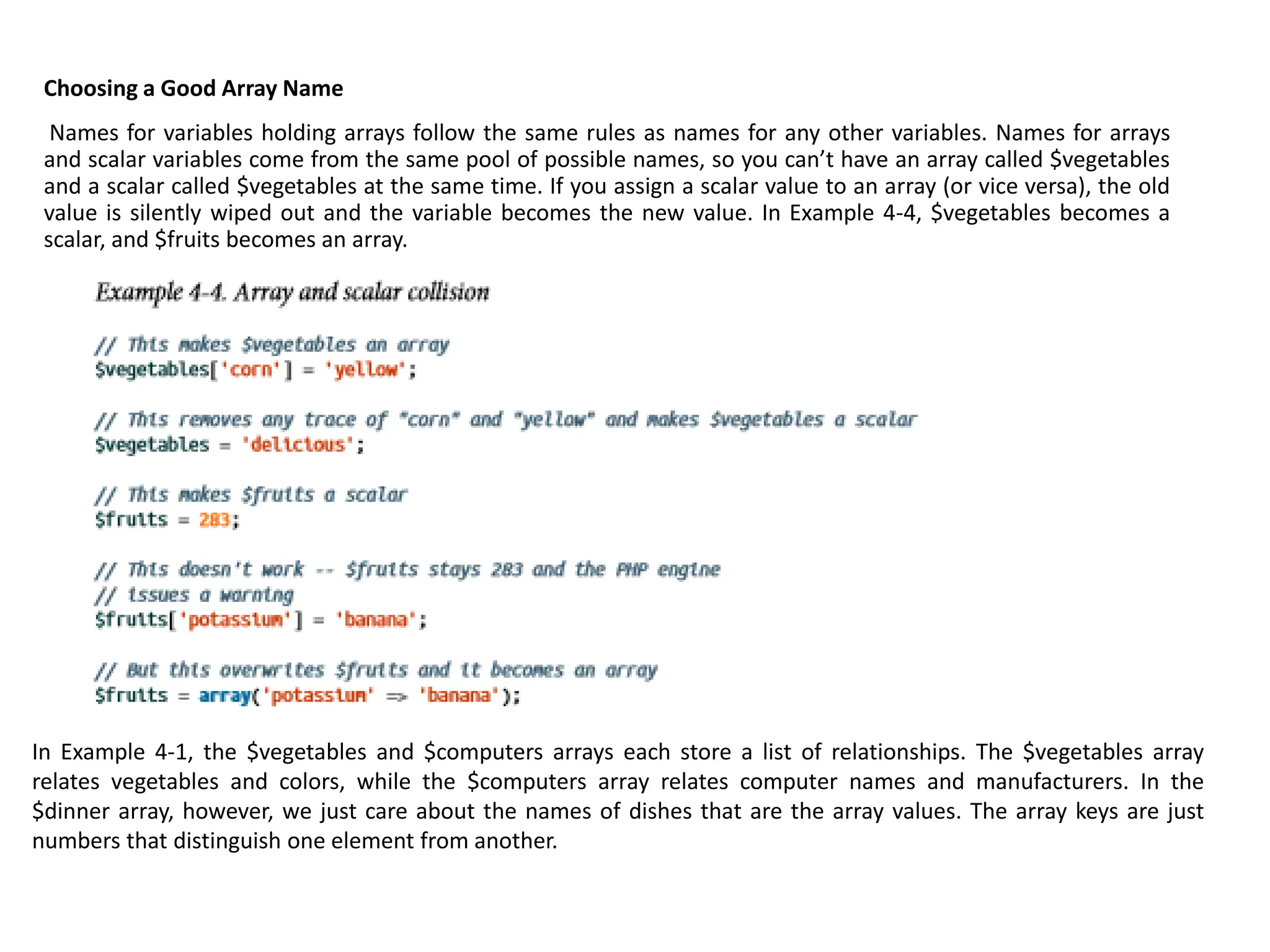 Choosing a Good Array Name
Names for variables holding arrays follow the same rules as names for any other variables. Names for arrays
and scalar variables come from the same pool of possible names, so you can’t have an array called $vegetables
and a scalar called $vegetables at the same time. If you assign a scalar value to an array (or vice versa), the old
value is silently wiped out and the variable becomes the new value. In Example 4-4, $vegetables becomes a
scalar, and $fruits becomes an array.
In Example 4-1, the $vegetables and $computers arrays each store a list of relationships. The $vegetables array
relates vegetables and colors, while the $computers array relates computer names and manufacturers. In the
$dinner array, however, we just care about the names of dishes that are the array values. The array keys are just
numbers that distinguish one element from another.
 
